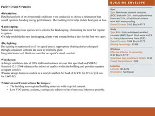 Passive Design Strategies
•Orientation:
Detailed analysis of environmental conditions were conducted to choose a orientation that
would optimize building energy performance. The building form helps reduce heat gain or loss.
•Landscaping:
Native and indigenous species were selected for landscaping, eliminating the need for regular
irrigation.
•To help establish the new landscaping, plants were watered twice a day for the first two years.
•Daylighting:
Daylighting is maximized in all occupied spaces. Appropriate shading devices designed
through simulation software are used to minimize glare.
Integrated motorised blinds are used for occupant’s visual comfort.
•Ventilation:
A design ventilation rate of 30% additional outdoor air over that specified in ASHRAE
Standard 62.1-2004 enhances the indoor air quality within the building and provides superior
occupant comfort.
•Passive design features resulted in a total diversified AC load of 84 kW for 891 m2 (24 tons
for 9,600 ft2).
•Materials and Constructions Techniques:
• The building uses regional building materials with recycled content.
• Low VOC paints, sealants, coatings and adhesives have been used wherever possible.
 