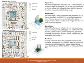 NET ZERO ENERGY BUILDINGS IN COMPOSITE CLIMATE: A CASE OF
COMMERCIAL BUILDINGS
29
Orientation
The three-storey building is a cuboid with a central courtyard. It
is oriented northeast-southwest, with the core areas distributed
in the east and the west orientations. Passive design strategies
have been integrated with the building design.
Landscaping
The landscape is a mix of existing and new vegetation. 30% of
the site is un-built, of which 25% is covered with shrubs and
trees. Only native vegetation has been planted to reduce
irrigation water volume as well as pump energy. Treated waste
water is used for irrigation.
Daylighting
90% of the office spaces, including the core and service areas,
receive uniformly distributed daylight. This can be attributed to
the form, central courtyard, shallow floor plates, appropriate
sizing and distribution of openings. All the windows have box
shading that prevents glare.
Ventilation
A design ventilation rate of 30% additional outdoor air over
ASHRAE Standard 62.1-2010 enhances indoor air quality and
occupant comfort. Passive design features reduce the total
diversified AC load to 208 kW for 3740 m2 (80 tons for 33,500
ft2).
 
