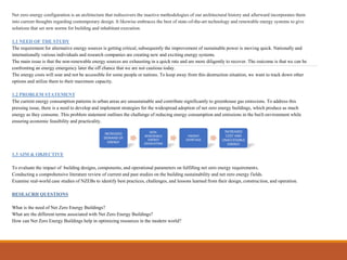 Net zero energy configuration is an architecture that rediscovers the inactive methodologies of our architectural history and afterward incorporates them
into current thoughts regarding contemporary design. It likewise embraces the best of state-of-the-art technology and renewable energy systems to give
solutions that set new norms for building and inhabitant execution.
1.1 NEED OF THE STUDY
The requirement for alternative energy sources is getting critical, subsequently the improvement of sustainable power is moving quick. Nationally and
internationally various individuals and research companies are creating new and exciting energy systems.
The main issue is that the non-renewable energy sources are exhausting in a quick rate and are more diligently to recover. The outcome is that we can be
confronting an energy emergency later the off chance that we are not cautious today.
The energy costs will soar and not be accessible for some people or nations. To keep away from this destruction situation, we want to track down other
options and utilize them to their maximum capacity.
1.2 PROBLEM STATEMENT
The current energy consumption patterns in urban areas are unsustainable and contribute significantly to greenhouse gas emissions. To address this
pressing issue, there is a need to develop and implement strategies for the widespread adoption of net zero energy buildings, which produce as much
energy as they consume. This problem statement outlines the challenge of reducing energy consumption and emissions in the built environment while
ensuring economic feasibility and practicality.
1.3 AIM & OBJECTIVE
To evaluate the impact of building designs, components, and operational parameters on fulfilling net zero energy requirements.
Conducting a comprehensive literature review of current and past studies on the building sustainability and net zero energy fields.
Examine real-world case studies of NZEBs to identify best practices, challenges, and lessons learned from their design, construction, and operation.
RESEACRH QUESTIONS
What is the need of Net Zero Energy Buildings?
What are the different terms associated with Net Zero Energy Buildings?
How can Net Zero Energy Buildings help in optimizing resources in the modern world?
INCREASED
DEMAND OF
ENERGY
NON-
RENEWABLE
ENERGY
EXHAUSTING
ENERGY
SHORTAGE
INCREASED
COST AND
UNACCESSIBLE
ENERGY
 