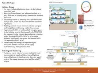 NET ZERO ENERGY BUILDINGS IN COMPOSITE CLIMATE: A CASE OF
COMMERCIAL BUILDINGS
31
Active Strategies:
Lighting Design
• An energy-efficient lighting system with daylighting
controls is used.
• Energy-efficient fixtures and ballasts contribute to a
66% reduction in lighting energy compared to Standard
90.1-2010.
• Occupancy sensors in normally unoccupied areas like
storage areas, toilets and mechanical rooms minimize
lighting use.
• Lighting controls ensure minimum internal heat gain
and reduced air-conditioning load in those spaces.
• Approximately 90% of total regularly occupied spaces
in the building have an illuminance level of 300-3000
lux measured on the clearest sky conditions. A lighting
power density (LPD) of 3.6W/m2 in all occupied
spaces is significantly lower than the Standard 90.1-
2010 baseline of 10.9 W/m2.
• The building uses energy-saving technologies
associated with the electrical power supply
system/building management system.
Metering and Monitoring
• Advanced energy metered systems include the main
incoming power supply, chillers, internal lighting,
external lighting, air-handling units, the water supply
system, the sewage treatment plant and the solar PV
system
Fig. Active cooling system
Source NZEB
 