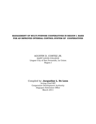 MANAGEMENT OF MULTI-PURPOSE COOPERATIVES IN REGION I. BASIS
FOR AN IMPROVED INTERNAL CONTROL SYSTEM OF COOPERATIVES




                  AGUSTIN D. CORTEZ JR.
                      SAINT LOUIS COLLEGE
              Lingsat City of San Fernando, La Union
                               Region I




             Compiled by: Jacqueline L. De Leon
                         Acting Chief RIT
                Cooperative Development Authority
                    Dagupan Extension Office
                           March 2011
 