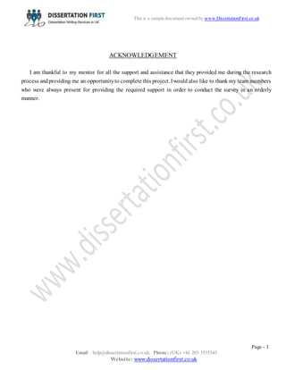 Page - 3
Email : help@dissertationfirst.co.uk, Phone: (UK) +44 203 3555345
Website: www.dissertationfirst.co.uk
This is a sample document owned by Dissertation First
ACKNOWLEDGEMENT
I am thankful to my mentor for all the support and assistance that they provided me during the research
process andproviding me an opportunityto complete this project. Iwould also like to thank my team members
who were always present for providing the required support in order to conduct the survey in an orderly
manner.
 
