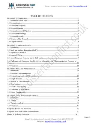 Page - 5
Email : help@dissertationfirst.co.uk, Phone: (UK) +44 203 3555345
Website: www.dissertationfirst.co.uk
This is a sample document owned by Dissertation First
TABLE OF CONTENTS
CHAPTER 1: INTRODUCTION.................................................................................................................1
1.1. Introduction of the topic................................................................................................................ 1
1.2. Research subject........................................................................................................................... 2
1.3. Research Background.....................................................................................................................2
1.4. Research Question ........................................................................................................................ 3
1.5. Research Aims and Objectives .......................................................................................................3
1.6. Research Methodology...................................................................................................................4
1.7. Research Rationale........................................................................................................................ 5
1.8. Structure of the Research..............................................................................................................6
1.9. Chapter summary..........................................................................................................................8
CHAPTER 2: LITERATURE REVIEW ........................................................................................................9
2.1. Introduction...................................................................................................................................9
2.2. Small and Medium Enterprises (SME’s)......................................................................................10
2.3. Significance of SME’s ................................................................................................................12
2.4. Future of SME’s .........................................................................................................................15
2.5. About Cameroon Economy and its SME sector............................................................................17
2.6. Challenges and Constraints faced by African Information and Telecommunication Company in
Cameroon..........................................................................................................................................20
2.7. Conclusion ..................................................................................................................................24
CHAPTER 3: RESEARCH METHODOLOGY..............................................................................................26
3.1. Introduction.................................................................................................................................26
3.2. Research Aims and Objectives .....................................................................................................27
3.3. Research Approach and Philosophies...........................................................................................28
3.4. Sample Selection.........................................................................................................................29
3.5. Methods of Data collection.........................................................................................................30
3.6. Data Analysis..............................................................................................................................31
3.7. Validity and Reliability................................................................................................................32
3.8. Limitations of the research ..........................................................................................................33
3.9. Ethical Considerations.................................................................................................................33
CHAPTER 4: DATA ANALYSIS AND FINDINGS......................................................................................28
4.1. Introduction.................................................................................................................................28
4.2. Analysis.......................................................................................................................................29
4.3. Thematic Analysis........................................................................................................................30
4.4. Conclusion ..................................................................................................................................41
Chapter 5: Results and Discussion......................................................................................................28
Chapter 6: Conclusion and Recommendations ...................................................................................28
Chapter 6: Reflective Statement...................................................................................................... 34
 