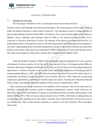 Page - 8
Email : help@dissertationfirst.co.uk, Phone: (UK) +44 203 3555345
Website: www.dissertationfirst.co.uk
This is a sample document owned by Dissertation First
CHAPTER 1: INTRODUCTION
1.1. Introduction of the topic
The main purpose behind this work is to investigate various factors that lead Afritec
limited to remainsmall, although it has many growth prospects. The researchquestionof this study is “Why do
Small and Medium Enterprises remain small in Cameroon”. The subsequent research is being undertaken to
gain an understanding in relationwith the SME’s in Cameroon. The researchwill also make an investigation to
indentify various challenges and constraints faced by SMEs in the proposed country (Chibba, 2011).
Cameroon is located at central part of Africa. The mainstay of the nation is agriculture and therefore, it is
predominantly known as the agrarian economy. The following research will help the upcoming companies to
have better understanding about environment and political system of Cameroon so that they can sustain their
business in the country. Many factors are responsible for SMEs in Cameroon to remain small and thus, here in
this report an investigation is being made to identify these important factors (Bhaird, 2010).
Small and Medium Enterprises (SMEs) have significantly played an important role in the economic
development of various countries all over the world. Over a period of time, it is being proved that SMEs are
innovative and dynamic (Ngehnevu and Nembo, 2010). They are also the first resort in providing employment
opportunities to millions of people in the country. Small and Medium enterprises are breeding ground for
entrepreneurship (Burgess, 2002). The SME sector has gained importance all across the world owing to its
considerable contribution in achieving various socio-economic objectives. These objectives are generating
employment opportunities, contributing in national output and exports, fostering new entrepreneurship and
finally it helps in providing an industrial foundation of the economy in depth (Hillary, 2000).
These enterprises are being considered as the backbone of all economies. They are the main source of
flexibility, dynamism and economic growth in advanced industrialized countries. Small businesses are
particularlyimportant for development of economy as they bring innovations in products and techniques in the
market (Chibba, 2011). There are many common characteristics of SMEs, which helps in making distinction
between large giants operating in the same market. Generally, these small enterprises are born out of one or
two entrepreneurs. They set their business primarily as a means to earn their livelihood. These encompass
many retails
 