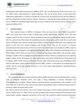 Page - 9
Email : help@dissertationfirst.co.uk, Phone: (UK) +44 203 3555345
Website: www.dissertationfirst.co.uk
This is a sample document owned by Dissertation First
establishments and manufacturing services (Bhaird, 2010). The cost of production in this sector is also very
low. SMEs enjoys high propensity to adopt technology. They are the prime drivers of jobs and provide
employment opportunities to millions of people all over the world. Articulated from this fact this industry is
therefore being known as labor intensive industry. Cameroon is a developing country and thus the situation is
worse. If SMEs are maintained significantly than, economic situation of the nation as well as economy can be
improved (Chibba, 2011).
1.2. Research subject
This research focuses on SMEs in Cameroon. There are many factors which hinder the growth of
SME’s and remain them small in spite of having many growth opportunities (Smorfitt, 2012). The main
company selected for this research is African information and telecommunication company limited (Afritec
ltd). It is a private firm, which deals with maintenance and sales of computer system. Under this research study
various challenges and constraints being faced by SMEs would be explored. SMEs play a very important role
almost in each and every country (Ngehnevu and Nembo, 2010). They are key source of economic
development and innovation as they involve lower level of investment and cost of production. SMEs comprise
the largest number of enterprises existingall around the globe. Almost 90% of businesses worldwide consist of
SMEs (Bhaird, 2010). There are many forms of corruption that prevails within SMEs such as bribery, undue
advantage of public officers, misappropriationof funds and extortion. All these corrupt practices are imposing
negative impact on the development of small and medium sized firms (Small Business Development and
Corruption, 2006). With reference to the above fact this report will find out various ways of handling corrupt
practices and import export problems being faced by SMEs. Further, it will explore all in-depth aspects in
regards with the small and medium enterprise so as to have better understanding of operating business
(Smorfitt, 2012).
1.3. Research Background
The researchbackground selectedinthis dissertationis SMEs and various reasons that lead them to remain
small in Cameroon (Smorfitt, 2012). The study is being undertaken in African information and
Telecommunication Company. Having numerous growth prospects and opportunities, this company is still
small. This state of the firm is the result of various factors and problems. Some of them are the tax system of
the nation, import and export policies and
like what the activity of research is, how to move further, how progress can be measured and what constitutes
success (Taylor and et. al., 2006). In this research, secondary data collection method will be used and for this
various books, journals, magazines and articles will be used. The research is mainly focused on hospitality
 