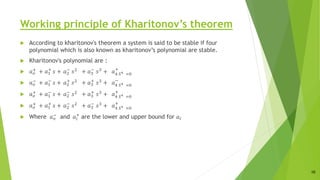 Working principle of Kharitonov’s theorem
 According to kharitonov's theorem a system is said to be stable if four
polynomial which is also known as kharitonov’s polynomial are stable.
 Kharitonov's polynomial are :
 𝑎𝑜
+
+ 𝑎1
+
𝑠 + 𝑎2
−
𝑠2
+ 𝑎3
−
𝑠3
+ 𝑎4 𝑆4 =0
+
 𝑎𝑜
− + 𝑎1
−
𝑠 + 𝑎2
+
𝑠2 + 𝑎3
+
𝑠3 + 𝑎4 𝑆4 =0
−
 𝑎𝑜
+
+ 𝑎1
−
𝑠 + 𝑎2
−
𝑠2
+ 𝑎3
+
𝑠3
+ 𝑎4 𝑆4 =0
+
 𝑎𝑜
+ + 𝑎1
+
𝑠 + 𝑎2
−
𝑠2 + 𝑎3
−
𝑠3 + 𝑎4 𝑆4 =0
+
 Where 𝑎𝑜
−
and 𝑎𝑖
+
are the lower and upper bound for 𝑎𝑖
10
 
