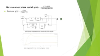 Non-minimum phase model: g(s) =
𝐾(1−𝐵𝑆)
(1+𝑇1𝑆)(1+𝑇2𝑆)
 Example g(s) =
5−2𝑆
𝑠2+2𝑠+2.5
Simulation diagram for non-minimum phase model
Step response for non-minimum phase model
13
 