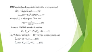 IMC controller design is to factor the process model
𝐺(s)= 𝐺+(s)𝐺−(s)………(6)
GIMC(s) = 𝐺−
−1 (s)F(s)……(7)
where F(s) is a low pass filter and
F(s) =
1
𝜆𝑆+1 𝑛 ………(8)
Assume FOPDT transfer function
𝐺= Km ⅇ−𝐿𝑚𝑆/ (Tms+1)…….(9)
Eq.(9) factor as Eq.(6) (By Taylor series expansion)
𝐺+(s)= (1 − Ls)……..(10)
𝐺−(s)= Km / (Tms+1)…….(11)
28
 