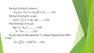Put Eq.(11) in Eq.(7) with n=1.
GIMC(s)= (Tms+1) / Km 𝜆𝑆 + 1 ………(12)
Put Eq.(12) in Eq.(5), we get.
Gc(s)= (Tms+1) / (Km 𝜆𝑆) … … … 13
Now from Eq.(13) we get,
Kp= Tm / Km 𝜆 … … … … . (14)
Ti = Tm………….(15)
For the value of filter parameter ‘𝜆’, Integral Squared Error (ISE)
is used
JISE = 𝑂
∞
𝑟 − 𝑐 𝑡 2 𝑑𝑡……(16)
29
 