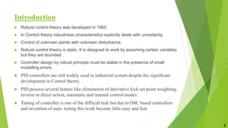 Introduction
 Robust control theory was developed in 1960.
 In Control theory robustness characteristics explicitly deals with uncertainty.
 Control of unknown plants with unknown disturbance.
 Robust control theory is static, It is designed to work by assuming certain variables
but they are bounded .
 Controller design by robust principle must be stable in the presence of small
modelling errors.
 PID controllers are still widely used in industrial system despite the significant
development in Control theory.
 PID possess several feature like elimination of derivative kick set point weighting,
reverse or direct action, automatic and manual control modes.
 Tuning of controller is one of the difficult task but due to IMC based controllers
and invention of auto- tuning this work become little easy and fast.
3
 