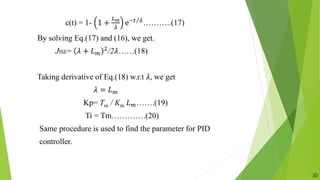 c(t) = 1- 1 +
𝐿𝑚
𝜆
ⅇ−𝑡 𝜆………..(17)
By solving Eq.(17) and (16), we get.
JISE= 𝜆 + 𝐿𝑚
2
/2𝜆……(18)
Taking derivative of Eq.(18) w.r.t 𝜆, we get
𝜆 = 𝐿𝑚
Kp= Tm / Km 𝐿𝑚…….(19)
Ti = Tm………….(20)
Same procedure is used to find the parameter for PID
controller.
30
 