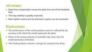 Advantages
 Dead time compensator moves the dead time out of the feedback
loop.
 The loop stability is greatly improved.
 Much tighter control can be achieved i.e gains can be increased.
Disadvantages
 The performance of the smith predictor control is affected by the
accuracy with which the model represents the plant.
 Some of the tuning methods of controller take more time for
model parameter estimation.
 The Smith predictor scheme is design for constant time delay.
31
 