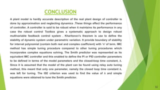 CONCLUSION
A plant model is hardly accurate description of the real plant design of controller is
done by approximation and neglecting dynamics .These things effect the performance
of controller. A controller is said to be robust when it maintains its performance in any
case the robust control Toolbox gives a systematic approach to design robust
multivariable feedback control system . Kharitonov’s theorem is use to define the
stability of dynamic system under parametric variation. It provide boundary of stability
for interval polynomial (contain both real and complex coefficient) with ‘n’ of term. IMC
method has simple tuning procedure compared to other tuning procedures which
incorporates complex equations solving. The Smith predictor was represented as its
equivalent IMC controller and this enabled to define the PI or PID controller parameters
to be defined in terms of the model parameters and the closed-loop time constant, λ.
Since it is assumed that the model of the plant can be found using relay auto tuning
method, this meant that only one parameter, namely the closed loop time constant λ,
was left for tuning. The ISE criterion was used to find the value of λ and simple
equations were obtained to tune the Smith predictor.
32
 
