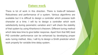 Future work
There is lot of work in this direction. There is trade-off between
Robustness and performance of a system. Various algorithms are
available but it is difficult to design a controller which possess both
character at a time. I will try to design a controller which work
satisfactorily during parametric variation and I will check the stability
of that system by using Kharitonov’s theorem. Different tuning method
which take less time to give better response. Apart from that IMC best
PID controller performance can be enhanced by developing proper
auto- tuning method. Also, I will try to design a Smith predictor which
work properly for variable time delay system.
33
 