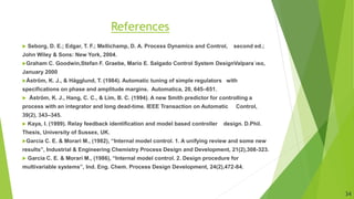 References
 Seborg, D. E.; Edgar, T. F.; Mellichamp, D. A. Process Dynamics and Control, second ed.;
John Wiley & Sons: New York, 2004.
Graham C. Goodwin,Stefan F. Graebe, Mario E. Salgado Control System DesignValpara´ıso,
January 2000
Åström, K. J., & Hägglund, T. (1984). Automatic tuning of simple regulators with
specifications on phase and amplitude margins. Automatica, 20, 645–651.
 Åström, K. J., Hang, C. C., & Lim, B. C. (1994). A new Smith predictor for controlling a
process with an integrator and long dead-time. IEEE Transaction on Automatic Control,
39(2), 343–345.
 Kaya, I. (1999). Relay feedback identification and model based controller design. D.Phil.
Thesis, University of Sussex, UK.
Garcia C. E. & Morari M., (1982), “Internal model control. 1. A unifying review and some new
results”, Industrial & Engineering Chemistry Process Design and Development, 21(2),308-323.
 Garcia C. E. & Morari M., (1986), “Internal model control. 2. Design procedure for
multivariable systems”, Ind. Eng. Chem. Process Design Development, 24(2),472-84.
34
 