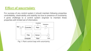 Effect of uncertainty
For success of any control system it should maintain following properties
controllability, observability and stability but due to presence of uncertainty
it gives challenge to a control system engineer to maintain these
properties with limited set of information.
Fig.1: Plant control loop with uncertainty
4
 