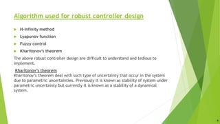 Algorithm used for robust controller design
 H-infinity method
 Lyapunov function
 Fuzzy control
 Kharitonov’s theorem
The above robust controller design are difficult to understand and tedious to
implement.
Kharitonov’s theorem
Kharitonov’s theorem deal with such type of uncertainty that occur in the system
due to parametric uncertainties. Previously it is known as stability of system under
parametric uncertainty but currently it is known as a stability of a dynamical
system.
9
 