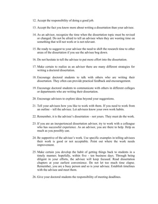 12. Accept the responsibility of doing a good job.

13. Accept the fact you know more about writing a dissertation than your advisee.

14. As an advisor, recognize the time when the dissertation topic must be revised
    or changed. Do not be afraid to tell an advisee when they are wasting time on
    something that will not work or is not relevant.

15. Be ready to suggest to your advisee the need to shift the research time to other
    areas of the dissertation if you see the advisee bog down.

16. Do not hesitate to tell the advisee to put more effort into the dissertation.

17. Make certain to realize as an advisor there are many different strategies for
    writing a doctoral dissertation.

18. Encourage doctoral students to talk with others who are writing their
    dissertation. They often can provide practical feedback and encouragement.

19. Encourage doctoral students to communicate with others in different colleges
    or departments who are writing their dissertation.

20. Encourage advisees to explore ideas beyond your suggestions.

21. Tell your advisees how you like to work with them. If you need to work from
    an outline – tell the advisee. Let advisees know your own work habits.

22. Remember, it is the advisee’s dissertation – not yours. They must do the work.

23. If you are an inexperienced dissertation advisor, try to work with a colleague
    who has successful experience. As an advisor, you are there to help. Help as
    much as you possibly can.

24. Be supportive of the advisee’s work. Use specific examples in telling advisees
    their work is good or not acceptable. Point out where the work needs
    improvement.

25. Make certain you develop the habit of getting things back to students in a
    timely manner; hopefully, within five - ten business days. Through being
    diligent in your efforts, the advisee will keep focused. Read dissertation
    chapters at your earliest convenience. Do not let too much time elapse.
    Remember, you are a busy person and so is your advisee. Establish timelines
    with the advisee and meet them.

26. Give your doctoral students the responsibility of meeting deadlines.
 