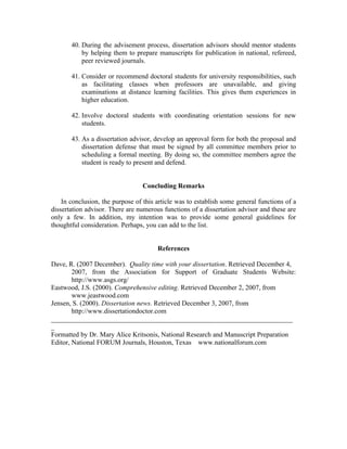 40. During the advisement process, dissertation advisors should mentor students
           by helping them to prepare manuscripts for publication in national, refereed,
           peer reviewed journals.

       41. Consider or recommend doctoral students for university responsibilities, such
           as facilitating classes when professors are unavailable, and giving
           examinations at distance learning facilities. This gives them experiences in
           higher education.

       42. Involve doctoral students with coordinating orientation sessions for new
           students.

       43. As a dissertation advisor, develop an approval form for both the proposal and
           dissertation defense that must be signed by all committee members prior to
           scheduling a formal meeting. By doing so, the committee members agree the
           student is ready to present and defend.


                                  Concluding Remarks

    In conclusion, the purpose of this article was to establish some general functions of a
dissertation advisor. There are numerous functions of a dissertation advisor and these are
only a few. In addition, my intention was to provide some general guidelines for
thoughtful consideration. Perhaps, you can add to the list.


                                       References

Dave, R. (2007 December). Quality time with your dissertation. Retrieved December 4,
        2007, from the Association for Support of Graduate Students Website:
        http://www.asgs.org/
Eastwood, J.S. (2000). Comprehensive editing. Retrieved December 2, 2007, from
        www.jeastwood.com
Jensen, S. (2000). Dissertation news. Retrieved December 3, 2007, from
        http://www.dissertationdoctor.com
_______________________________________________________________________
_
Formatted by Dr. Mary Alice Kritsonis, National Research and Manuscript Preparation
Editor, National FORUM Journals, Houston, Texas www.nationalforum.com
 