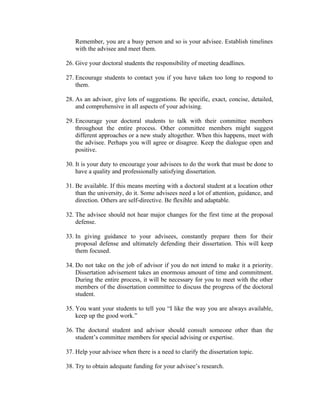 Remember, you are a busy person and so is your advisee. Establish timelines
   with the advisee and meet them.

26. Give your doctoral students the responsibility of meeting deadlines.

27. Encourage students to contact you if you have taken too long to respond to
    them.

28. As an advisor, give lots of suggestions. Be specific, exact, concise, detailed,
    and comprehensive in all aspects of your advising.

29. Encourage your doctoral students to talk with their committee members
    throughout the entire process. Other committee members might suggest
    different approaches or a new study altogether. When this happens, meet with
    the advisee. Perhaps you will agree or disagree. Keep the dialogue open and
    positive.

30. It is your duty to encourage your advisees to do the work that must be done to
    have a quality and professionally satisfying dissertation.

31. Be available. If this means meeting with a doctoral student at a location other
    than the university, do it. Some advisees need a lot of attention, guidance, and
    direction. Others are self-directive. Be flexible and adaptable.

32. The advisee should not hear major changes for the first time at the proposal
    defense.

33. In giving guidance to your advisees, constantly prepare them for their
    proposal defense and ultimately defending their dissertation. This will keep
    them focused.

34. Do not take on the job of advisor if you do not intend to make it a priority.
    Dissertation advisement takes an enormous amount of time and commitment.
    During the entire process, it will be necessary for you to meet with the other
    members of the dissertation committee to discuss the progress of the doctoral
    student.

35. You want your students to tell you “I like the way you are always available,
    keep up the good work.”

36. The doctoral student and advisor should consult someone other than the
    student’s committee members for special advising or expertise.

37. Help your advisee when there is a need to clarify the dissertation topic.

38. Try to obtain adequate funding for your advisee’s research.
 
