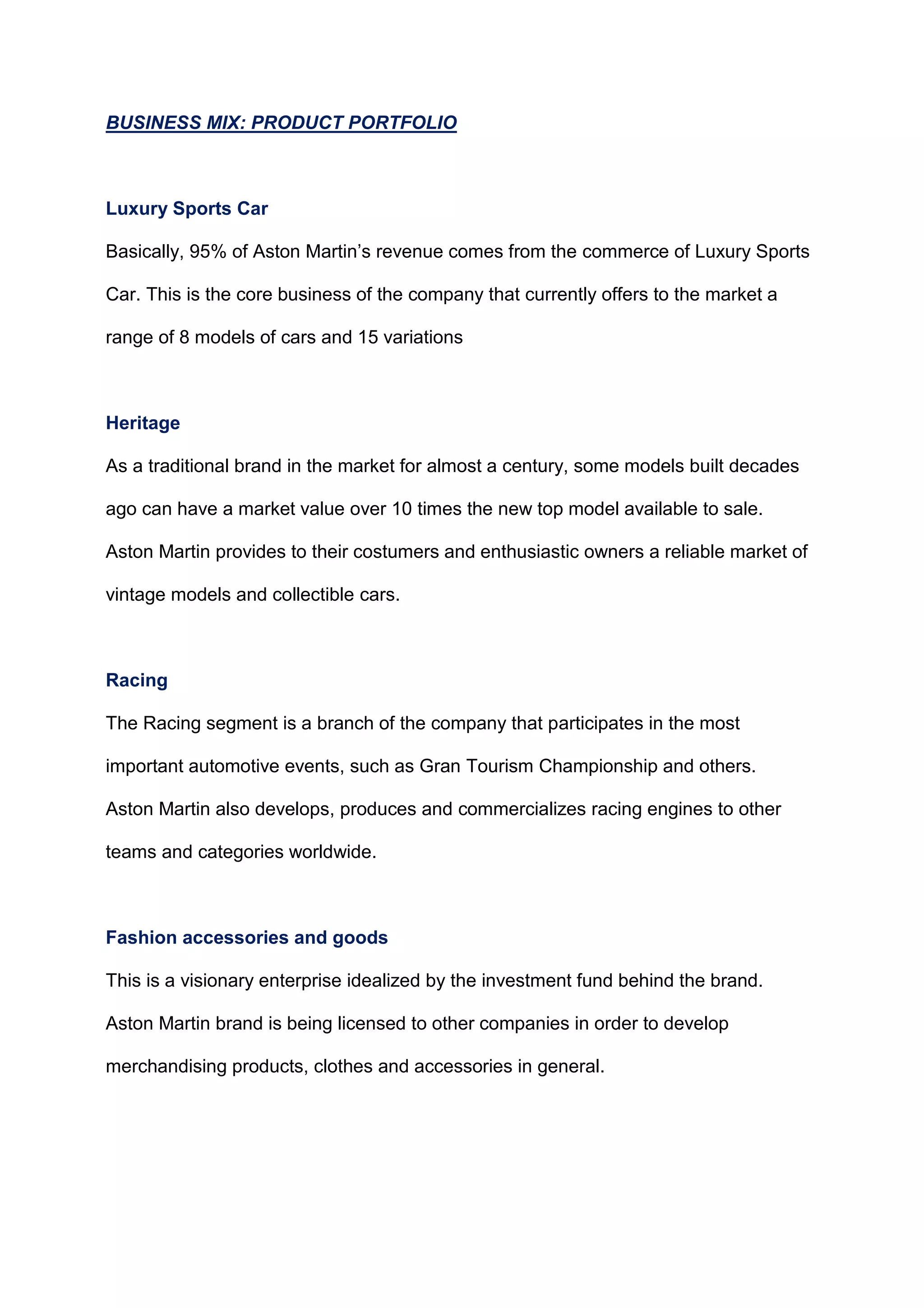 BUSINESS MIX: PRODUCT PORTFOLIO
Luxury Sports Car
Basically, 95% of Aston Martin‟s revenue comes from the commerce of Luxury Sports
Car. This is the core business of the company that currently offers to the market a
range of 8 models of cars and 15 variations
Heritage
As a traditional brand in the market for almost a century, some models built decades
ago can have a market value over 10 times the new top model available to sale.
Aston Martin provides to their costumers and enthusiastic owners a reliable market of
vintage models and collectible cars.
Racing
The Racing segment is a branch of the company that participates in the most
important automotive events, such as Gran Tourism Championship and others.
Aston Martin also develops, produces and commercializes racing engines to other
teams and categories worldwide.
Fashion accessories and goods
This is a visionary enterprise idealized by the investment fund behind the brand.
Aston Martin brand is being licensed to other companies in order to develop
merchandising products, clothes and accessories in general.
 