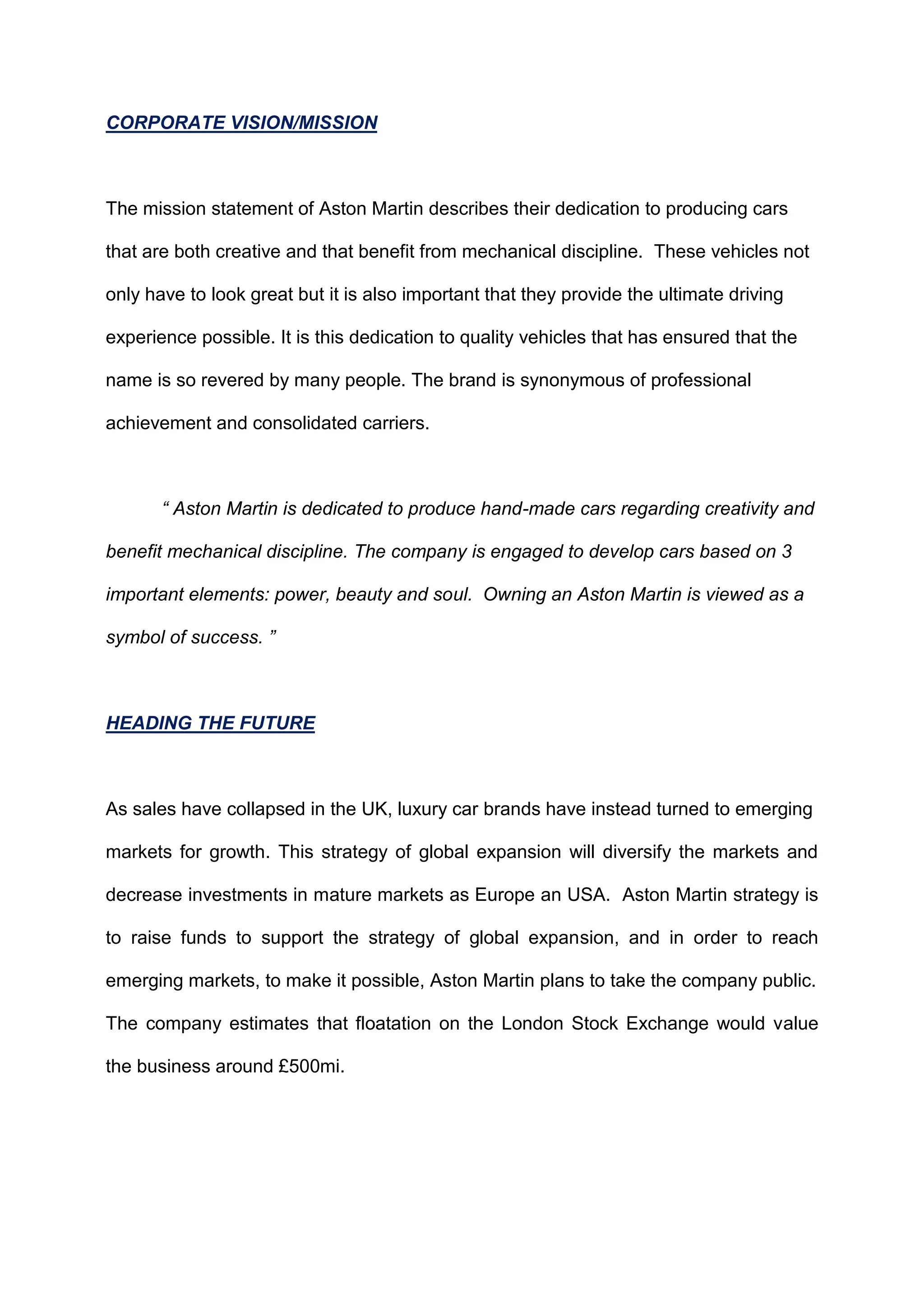 CORPORATE VISION/MISSION
The mission statement of Aston Martin describes their dedication to producing cars
that are both creative and that benefit from mechanical discipline. These vehicles not
only have to look great but it is also important that they provide the ultimate driving
experience possible. It is this dedication to quality vehicles that has ensured that the
name is so revered by many people. The brand is synonymous of professional
achievement and consolidated carriers.
“ Aston Martin is dedicated to produce hand-made cars regarding creativity and
benefit mechanical discipline. The company is engaged to develop cars based on 3
important elements: power, beauty and soul. Owning an Aston Martin is viewed as a
symbol of success. ”
HEADING THE FUTURE
As sales have collapsed in the UK, luxury car brands have instead turned to emerging
markets for growth. This strategy of global expansion will diversify the markets and
decrease investments in mature markets as Europe an USA. Aston Martin strategy is
to raise funds to support the strategy of global expansion, and in order to reach
emerging markets, to make it possible, Aston Martin plans to take the company public.
The company estimates that floatation on the London Stock Exchange would value
the business around £500mi.
 