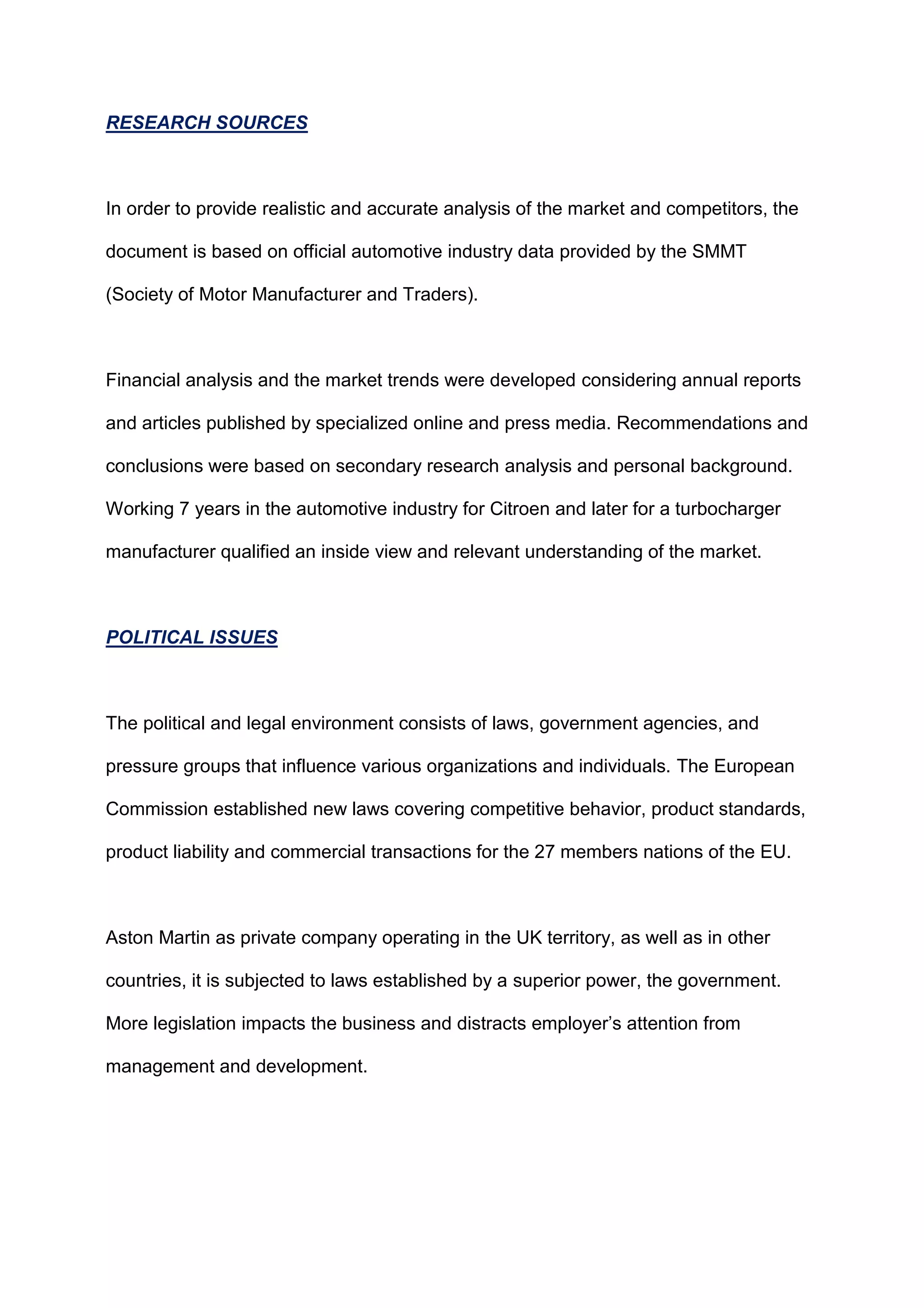 RESEARCH SOURCES
In order to provide realistic and accurate analysis of the market and competitors, the
document is based on official automotive industry data provided by the SMMT
(Society of Motor Manufacturer and Traders).
Financial analysis and the market trends were developed considering annual reports
and articles published by specialized online and press media. Recommendations and
conclusions were based on secondary research analysis and personal background.
Working 7 years in the automotive industry for Citroen and later for a turbocharger
manufacturer qualified an inside view and relevant understanding of the market.
POLITICAL ISSUES
The political and legal environment consists of laws, government agencies, and
pressure groups that influence various organizations and individuals. The European
Commission established new laws covering competitive behavior, product standards,
product liability and commercial transactions for the 27 members nations of the EU.
Aston Martin as private company operating in the UK territory, as well as in other
countries, it is subjected to laws established by a superior power, the government.
More legislation impacts the business and distracts employer‟s attention from
management and development.
 