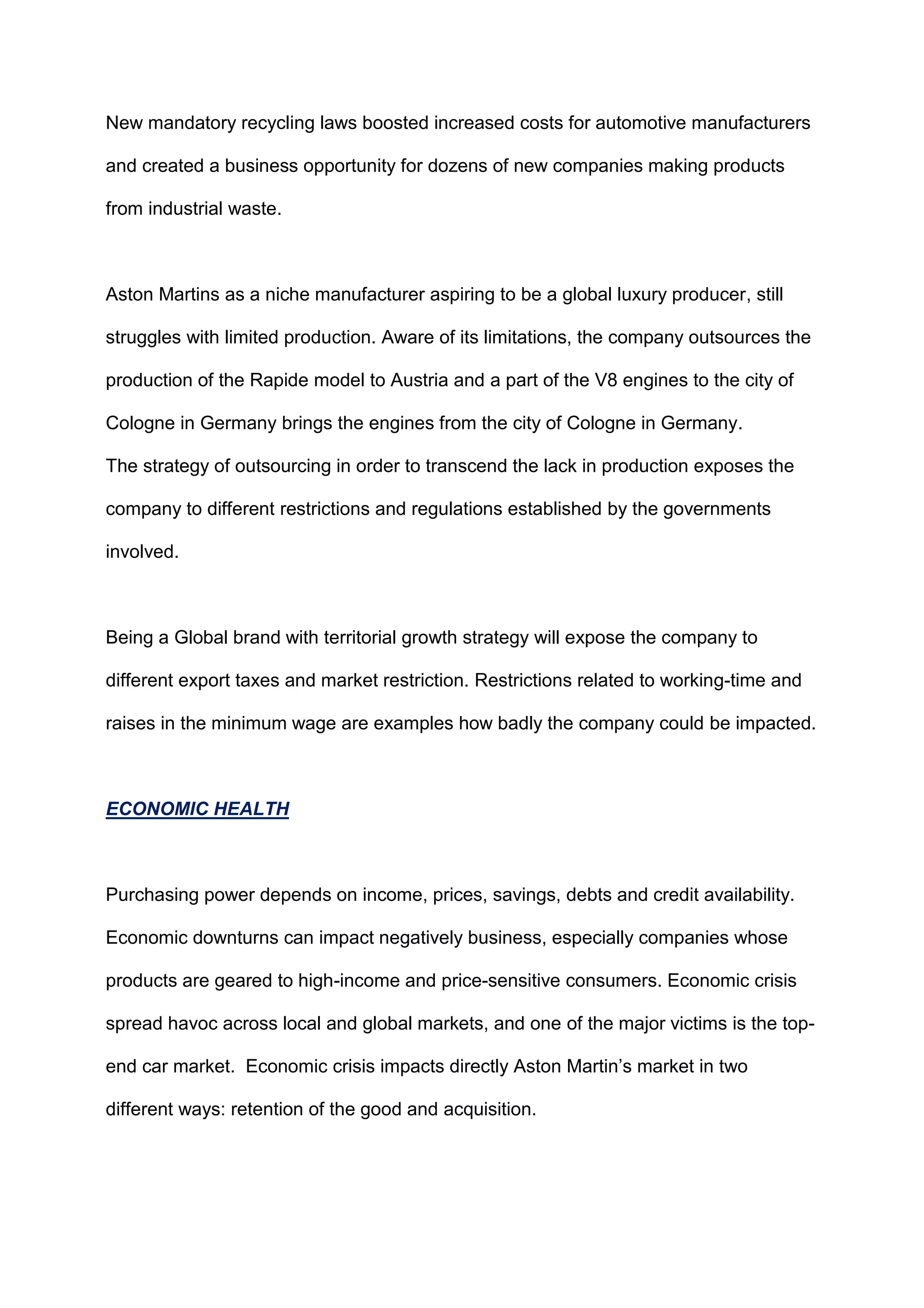 New mandatory recycling laws boosted increased costs for automotive manufacturers
and created a business opportunity for dozens of new companies making products
from industrial waste.
Aston Martins as a niche manufacturer aspiring to be a global luxury producer, still
struggles with limited production. Aware of its limitations, the company outsources the
production of the Rapide model to Austria and a part of the V8 engines to the city of
Cologne in Germany brings the engines from the city of Cologne in Germany.
The strategy of outsourcing in order to transcend the lack in production exposes the
company to different restrictions and regulations established by the governments
involved.
Being a Global brand with territorial growth strategy will expose the company to
different export taxes and market restriction. Restrictions related to working-time and
raises in the minimum wage are examples how badly the company could be impacted.
ECONOMIC HEALTH
Purchasing power depends on income, prices, savings, debts and credit availability.
Economic downturns can impact negatively business, especially companies whose
products are geared to high-income and price-sensitive consumers. Economic crisis
spread havoc across local and global markets, and one of the major victims is the top-
end car market. Economic crisis impacts directly Aston Martin‟s market in two
different ways: retention of the good and acquisition.
 