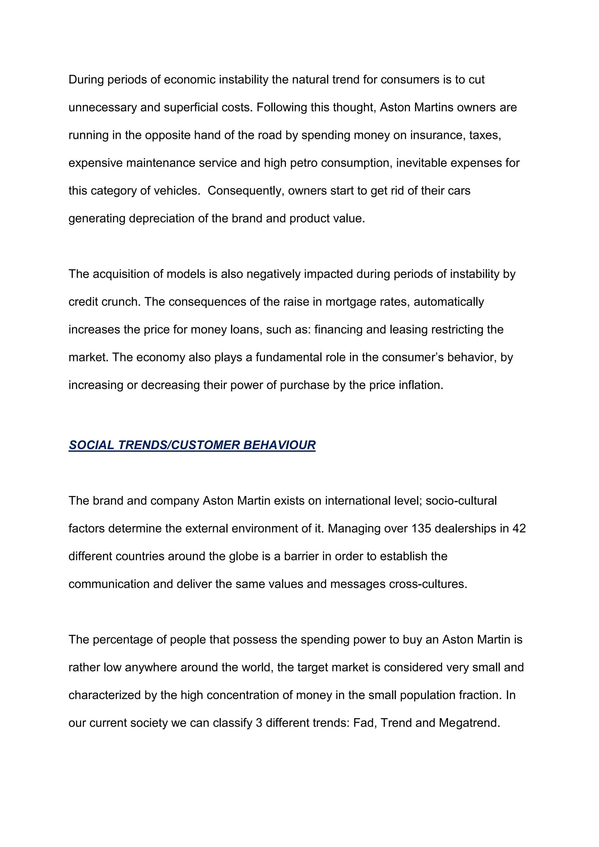During periods of economic instability the natural trend for consumers is to cut
unnecessary and superficial costs. Following this thought, Aston Martins owners are
running in the opposite hand of the road by spending money on insurance, taxes,
expensive maintenance service and high petro consumption, inevitable expenses for
this category of vehicles. Consequently, owners start to get rid of their cars
generating depreciation of the brand and product value.
The acquisition of models is also negatively impacted during periods of instability by
credit crunch. The consequences of the raise in mortgage rates, automatically
increases the price for money loans, such as: financing and leasing restricting the
market. The economy also plays a fundamental role in the consumer‟s behavior, by
increasing or decreasing their power of purchase by the price inflation.
SOCIAL TRENDS/CUSTOMER BEHAVIOUR
The brand and company Aston Martin exists on international level; socio-cultural
factors determine the external environment of it. Managing over 135 dealerships in 42
different countries around the globe is a barrier in order to establish the
communication and deliver the same values and messages cross-cultures.
The percentage of people that possess the spending power to buy an Aston Martin is
rather low anywhere around the world, the target market is considered very small and
characterized by the high concentration of money in the small population fraction. In
our current society we can classify 3 different trends: Fad, Trend and Megatrend.
 