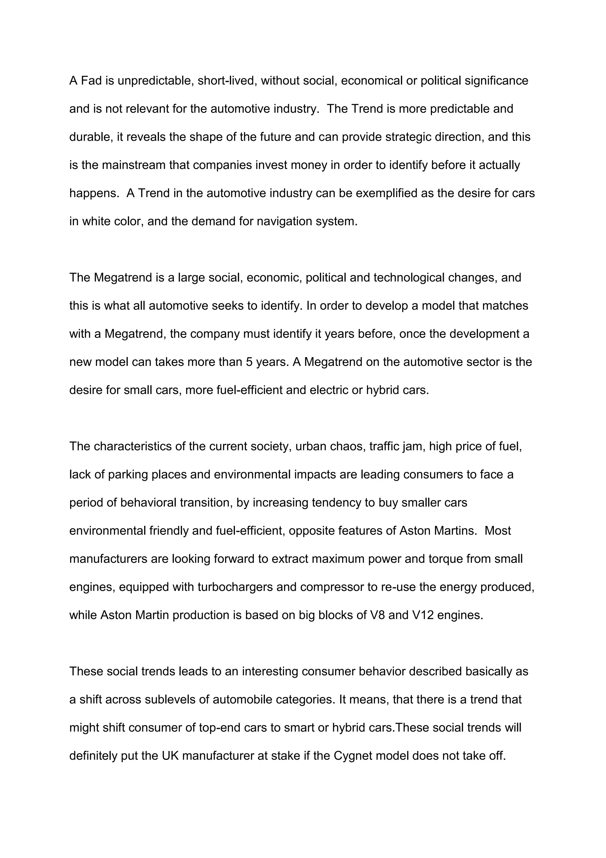 A Fad is unpredictable, short-lived, without social, economical or political significance
and is not relevant for the automotive industry. The Trend is more predictable and
durable, it reveals the shape of the future and can provide strategic direction, and this
is the mainstream that companies invest money in order to identify before it actually
happens. A Trend in the automotive industry can be exemplified as the desire for cars
in white color, and the demand for navigation system.
The Megatrend is a large social, economic, political and technological changes, and
this is what all automotive seeks to identify. In order to develop a model that matches
with a Megatrend, the company must identify it years before, once the development a
new model can takes more than 5 years. A Megatrend on the automotive sector is the
desire for small cars, more fuel-efficient and electric or hybrid cars.
The characteristics of the current society, urban chaos, traffic jam, high price of fuel,
lack of parking places and environmental impacts are leading consumers to face a
period of behavioral transition, by increasing tendency to buy smaller cars
environmental friendly and fuel-efficient, opposite features of Aston Martins. Most
manufacturers are looking forward to extract maximum power and torque from small
engines, equipped with turbochargers and compressor to re-use the energy produced,
while Aston Martin production is based on big blocks of V8 and V12 engines.
These social trends leads to an interesting consumer behavior described basically as
a shift across sublevels of automobile categories. It means, that there is a trend that
might shift consumer of top-end cars to smart or hybrid cars.These social trends will
definitely put the UK manufacturer at stake if the Cygnet model does not take off.
 