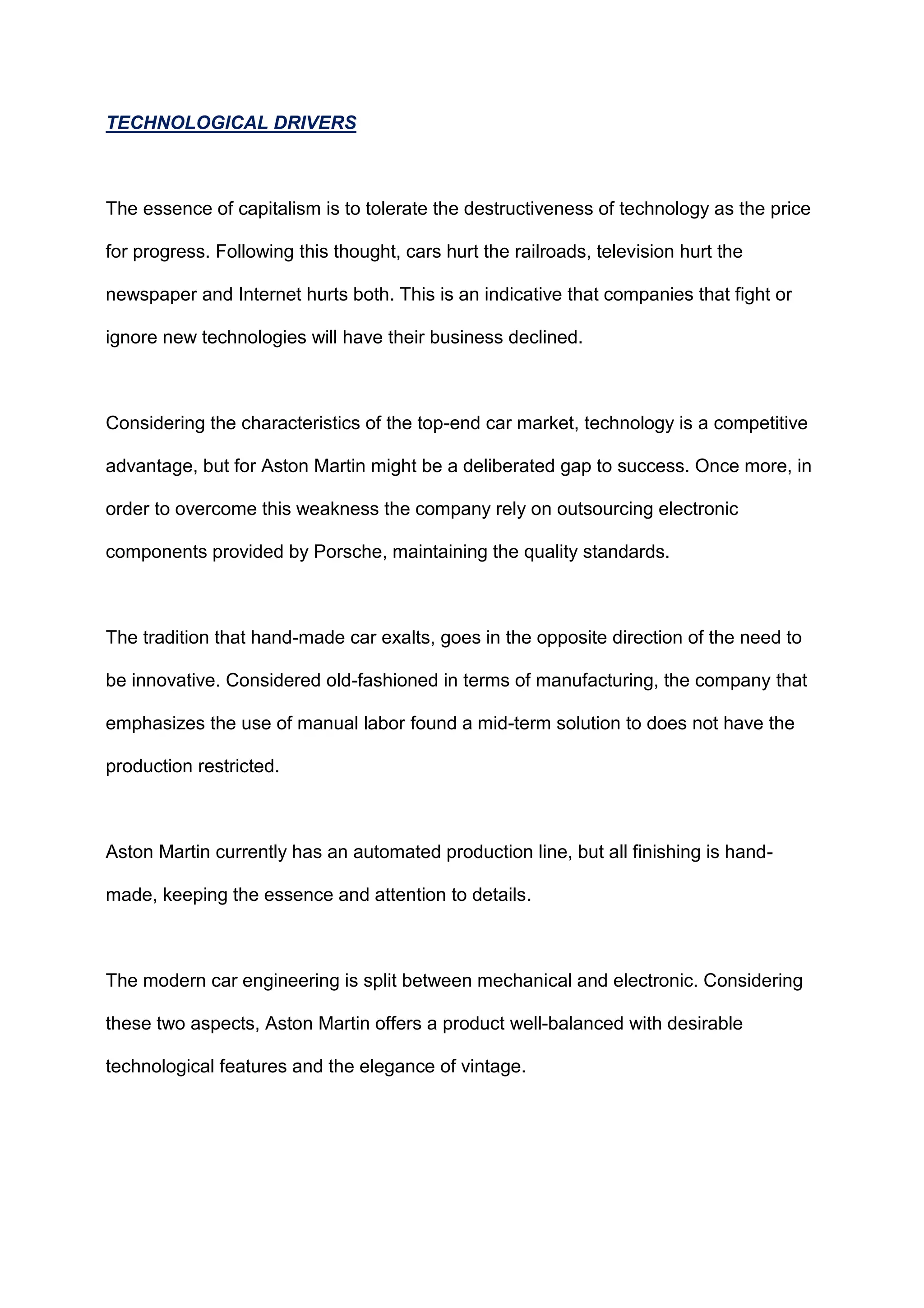 TECHNOLOGICAL DRIVERS
The essence of capitalism is to tolerate the destructiveness of technology as the price
for progress. Following this thought, cars hurt the railroads, television hurt the
newspaper and Internet hurts both. This is an indicative that companies that fight or
ignore new technologies will have their business declined.
Considering the characteristics of the top-end car market, technology is a competitive
advantage, but for Aston Martin might be a deliberated gap to success. Once more, in
order to overcome this weakness the company rely on outsourcing electronic
components provided by Porsche, maintaining the quality standards.
The tradition that hand-made car exalts, goes in the opposite direction of the need to
be innovative. Considered old-fashioned in terms of manufacturing, the company that
emphasizes the use of manual labor found a mid-term solution to does not have the
production restricted.
Aston Martin currently has an automated production line, but all finishing is hand-
made, keeping the essence and attention to details.
The modern car engineering is split between mechanical and electronic. Considering
these two aspects, Aston Martin offers a product well-balanced with desirable
technological features and the elegance of vintage.
 
