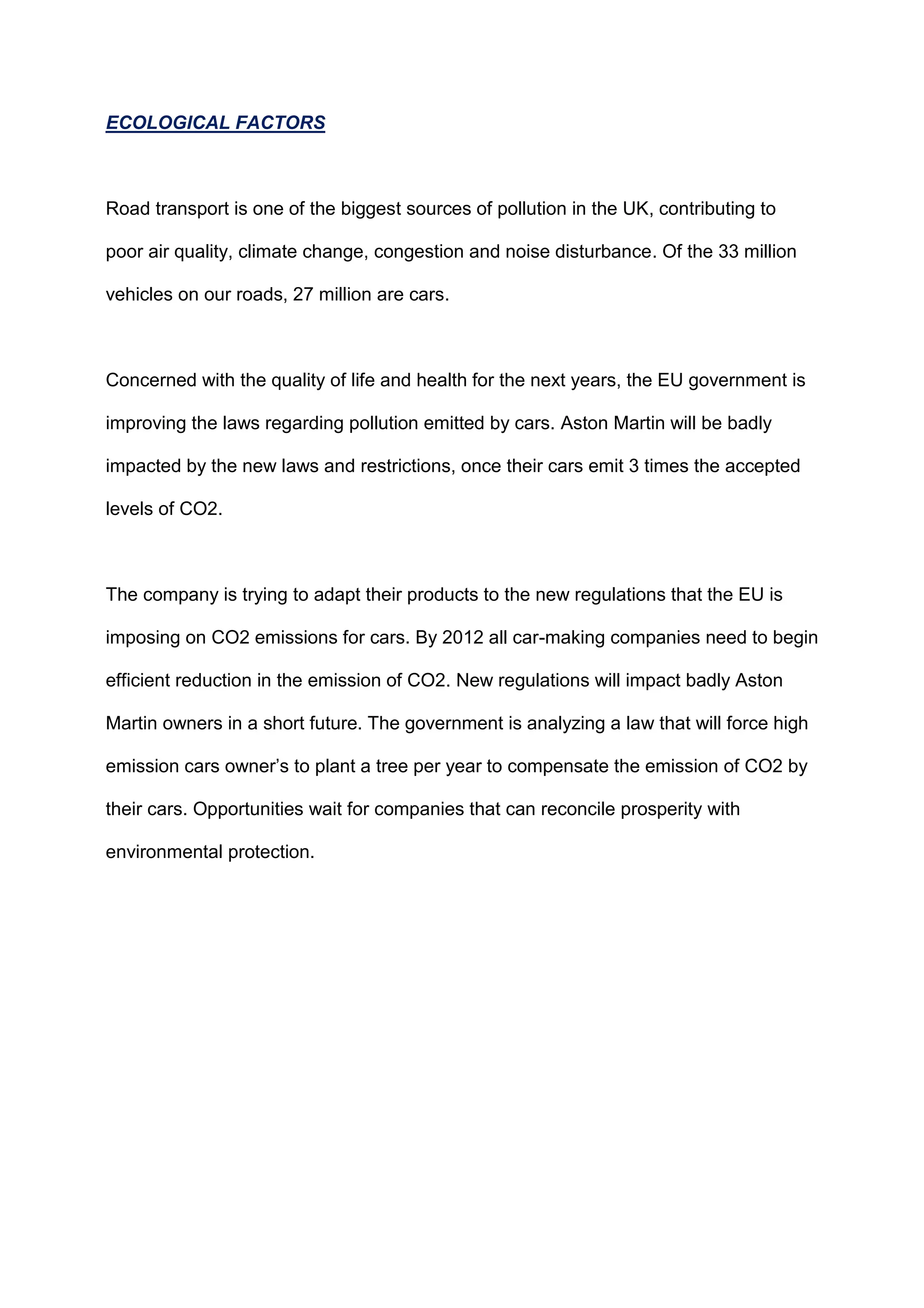 ECOLOGICAL FACTORS
Road transport is one of the biggest sources of pollution in the UK, contributing to
poor air quality, climate change, congestion and noise disturbance. Of the 33 million
vehicles on our roads, 27 million are cars.
Concerned with the quality of life and health for the next years, the EU government is
improving the laws regarding pollution emitted by cars. Aston Martin will be badly
impacted by the new laws and restrictions, once their cars emit 3 times the accepted
levels of CO2.
The company is trying to adapt their products to the new regulations that the EU is
imposing on CO2 emissions for cars. By 2012 all car-making companies need to begin
efficient reduction in the emission of CO2. New regulations will impact badly Aston
Martin owners in a short future. The government is analyzing a law that will force high
emission cars owner‟s to plant a tree per year to compensate the emission of CO2 by
their cars. Opportunities wait for companies that can reconcile prosperity with
environmental protection.
 