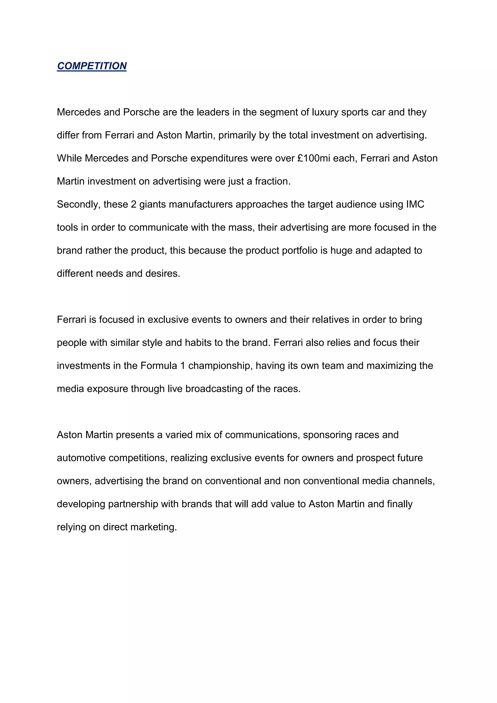 COMPETITION
Mercedes and Porsche are the leaders in the segment of luxury sports car and they
differ from Ferrari and Aston Martin, primarily by the total investment on advertising.
While Mercedes and Porsche expenditures were over £100mi each, Ferrari and Aston
Martin investment on advertising were just a fraction.
Secondly, these 2 giants manufacturers approaches the target audience using IMC
tools in order to communicate with the mass, their advertising are more focused in the
brand rather the product, this because the product portfolio is huge and adapted to
different needs and desires.
Ferrari is focused in exclusive events to owners and their relatives in order to bring
people with similar style and habits to the brand. Ferrari also relies and focus their
investments in the Formula 1 championship, having its own team and maximizing the
media exposure through live broadcasting of the races.
Aston Martin presents a varied mix of communications, sponsoring races and
automotive competitions, realizing exclusive events for owners and prospect future
owners, advertising the brand on conventional and non conventional media channels,
developing partnership with brands that will add value to Aston Martin and finally
relying on direct marketing.
 
