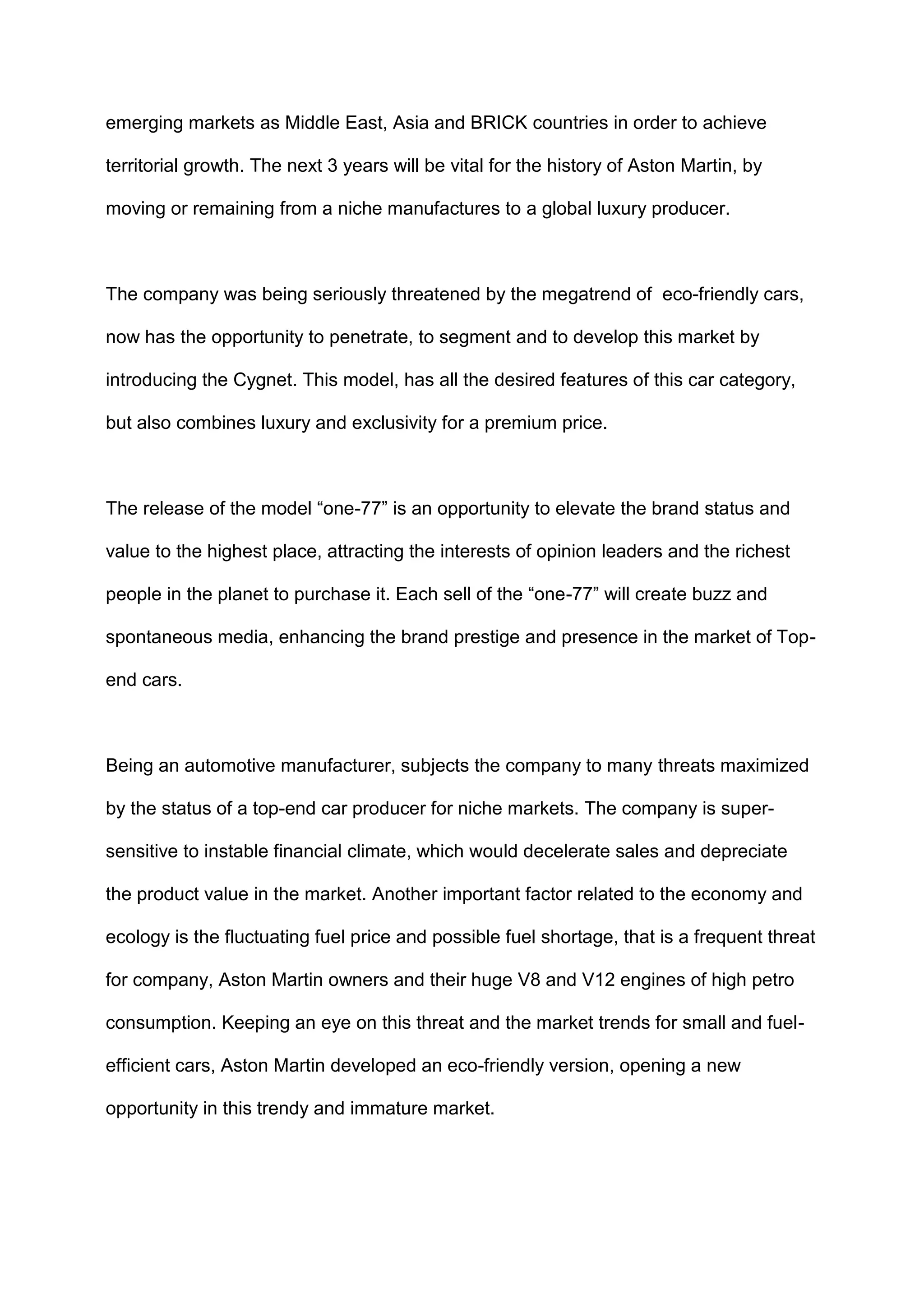 emerging markets as Middle East, Asia and BRICK countries in order to achieve
territorial growth. The next 3 years will be vital for the history of Aston Martin, by
moving or remaining from a niche manufactures to a global luxury producer.
The company was being seriously threatened by the megatrend of eco-friendly cars,
now has the opportunity to penetrate, to segment and to develop this market by
introducing the Cygnet. This model, has all the desired features of this car category,
but also combines luxury and exclusivity for a premium price.
The release of the model “one-77” is an opportunity to elevate the brand status and
value to the highest place, attracting the interests of opinion leaders and the richest
people in the planet to purchase it. Each sell of the “one-77” will create buzz and
spontaneous media, enhancing the brand prestige and presence in the market of Top-
end cars.
Being an automotive manufacturer, subjects the company to many threats maximized
by the status of a top-end car producer for niche markets. The company is super-
sensitive to instable financial climate, which would decelerate sales and depreciate
the product value in the market. Another important factor related to the economy and
ecology is the fluctuating fuel price and possible fuel shortage, that is a frequent threat
for company, Aston Martin owners and their huge V8 and V12 engines of high petro
consumption. Keeping an eye on this threat and the market trends for small and fuel-
efficient cars, Aston Martin developed an eco-friendly version, opening a new
opportunity in this trendy and immature market.
 