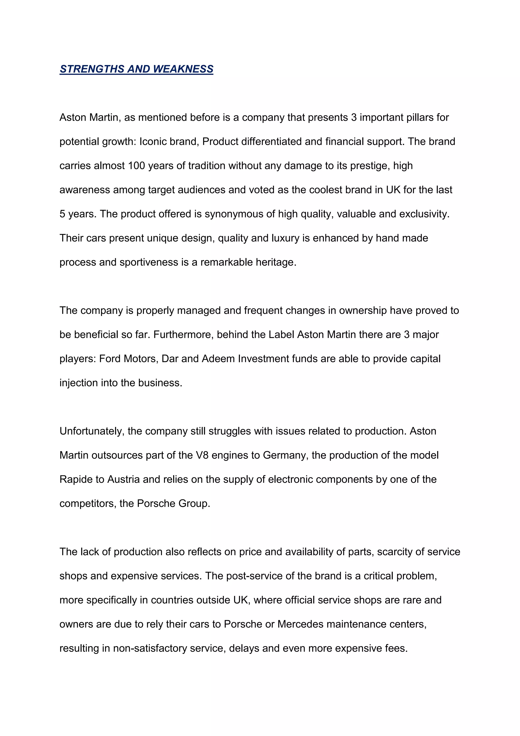 STRENGTHS AND WEAKNESS
Aston Martin, as mentioned before is a company that presents 3 important pillars for
potential growth: Iconic brand, Product differentiated and financial support. The brand
carries almost 100 years of tradition without any damage to its prestige, high
awareness among target audiences and voted as the coolest brand in UK for the last
5 years. The product offered is synonymous of high quality, valuable and exclusivity.
Their cars present unique design, quality and luxury is enhanced by hand made
process and sportiveness is a remarkable heritage.
The company is properly managed and frequent changes in ownership have proved to
be beneficial so far. Furthermore, behind the Label Aston Martin there are 3 major
players: Ford Motors, Dar and Adeem Investment funds are able to provide capital
injection into the business.
Unfortunately, the company still struggles with issues related to production. Aston
Martin outsources part of the V8 engines to Germany, the production of the model
Rapide to Austria and relies on the supply of electronic components by one of the
competitors, the Porsche Group.
The lack of production also reflects on price and availability of parts, scarcity of service
shops and expensive services. The post-service of the brand is a critical problem,
more specifically in countries outside UK, where official service shops are rare and
owners are due to rely their cars to Porsche or Mercedes maintenance centers,
resulting in non-satisfactory service, delays and even more expensive fees.
 