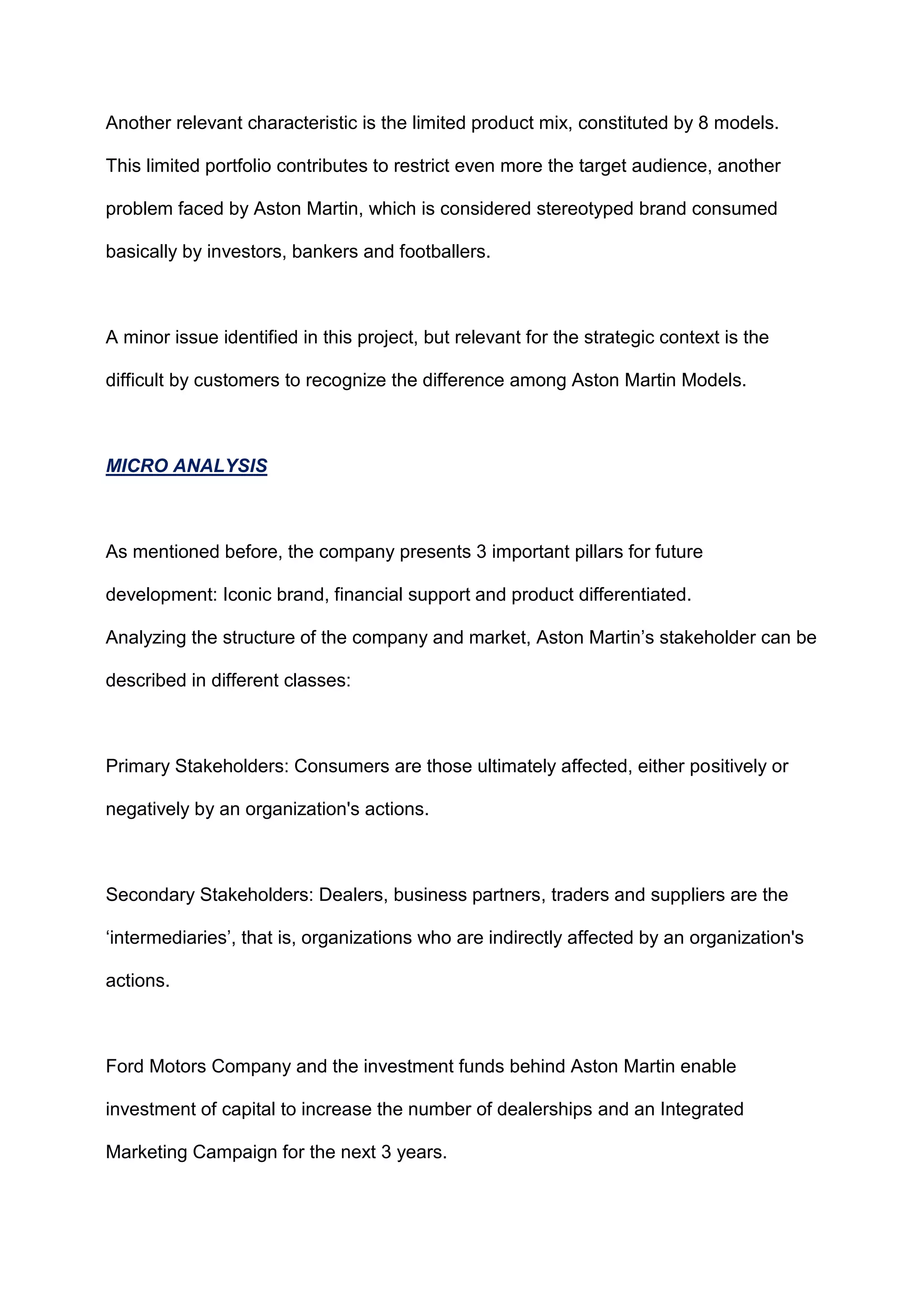 Another relevant characteristic is the limited product mix, constituted by 8 models.
This limited portfolio contributes to restrict even more the target audience, another
problem faced by Aston Martin, which is considered stereotyped brand consumed
basically by investors, bankers and footballers.
A minor issue identified in this project, but relevant for the strategic context is the
difficult by customers to recognize the difference among Aston Martin Models.
MICRO ANALYSIS
As mentioned before, the company presents 3 important pillars for future
development: Iconic brand, financial support and product differentiated.
Analyzing the structure of the company and market, Aston Martin‟s stakeholder can be
described in different classes:
Primary Stakeholders: Consumers are those ultimately affected, either positively or
negatively by an organization's actions.
Secondary Stakeholders: Dealers, business partners, traders and suppliers are the
„intermediaries‟, that is, organizations who are indirectly affected by an organization's
actions.
Ford Motors Company and the investment funds behind Aston Martin enable
investment of capital to increase the number of dealerships and an Integrated
Marketing Campaign for the next 3 years.
 