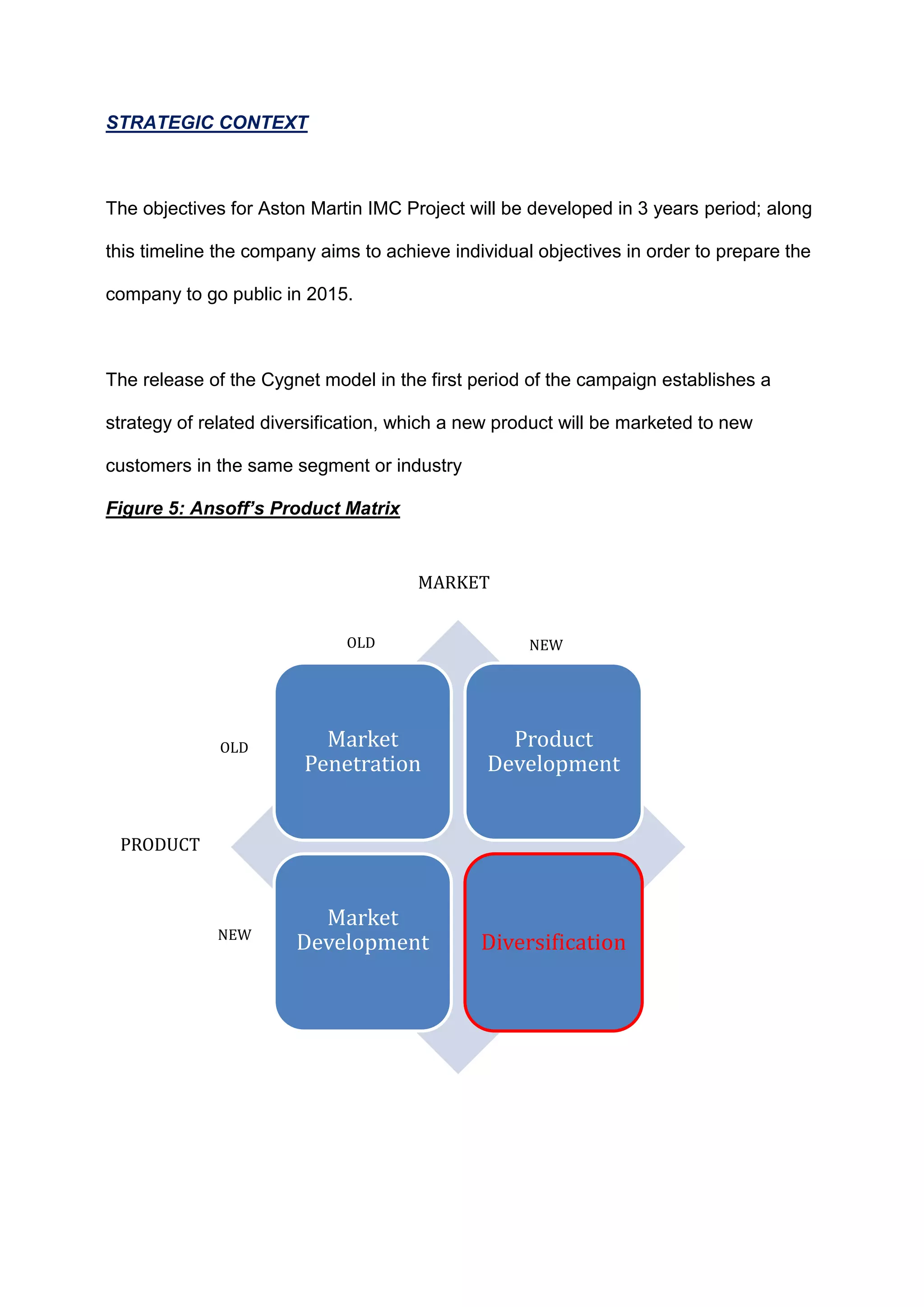 STRATEGIC CONTEXT
The objectives for Aston Martin IMC Project will be developed in 3 years period; along
this timeline the company aims to achieve individual objectives in order to prepare the
company to go public in 2015.
The release of the Cygnet model in the first period of the campaign establishes a
strategy of related diversification, which a new product will be marketed to new
customers in the same segment or industry
Figure 5: Ansoff’s Product Matrix
Market
Penetration
Product
Development
Market
Development Diversification
PRODUCT
MARKET
OLD
NEW
OLD NEW
 