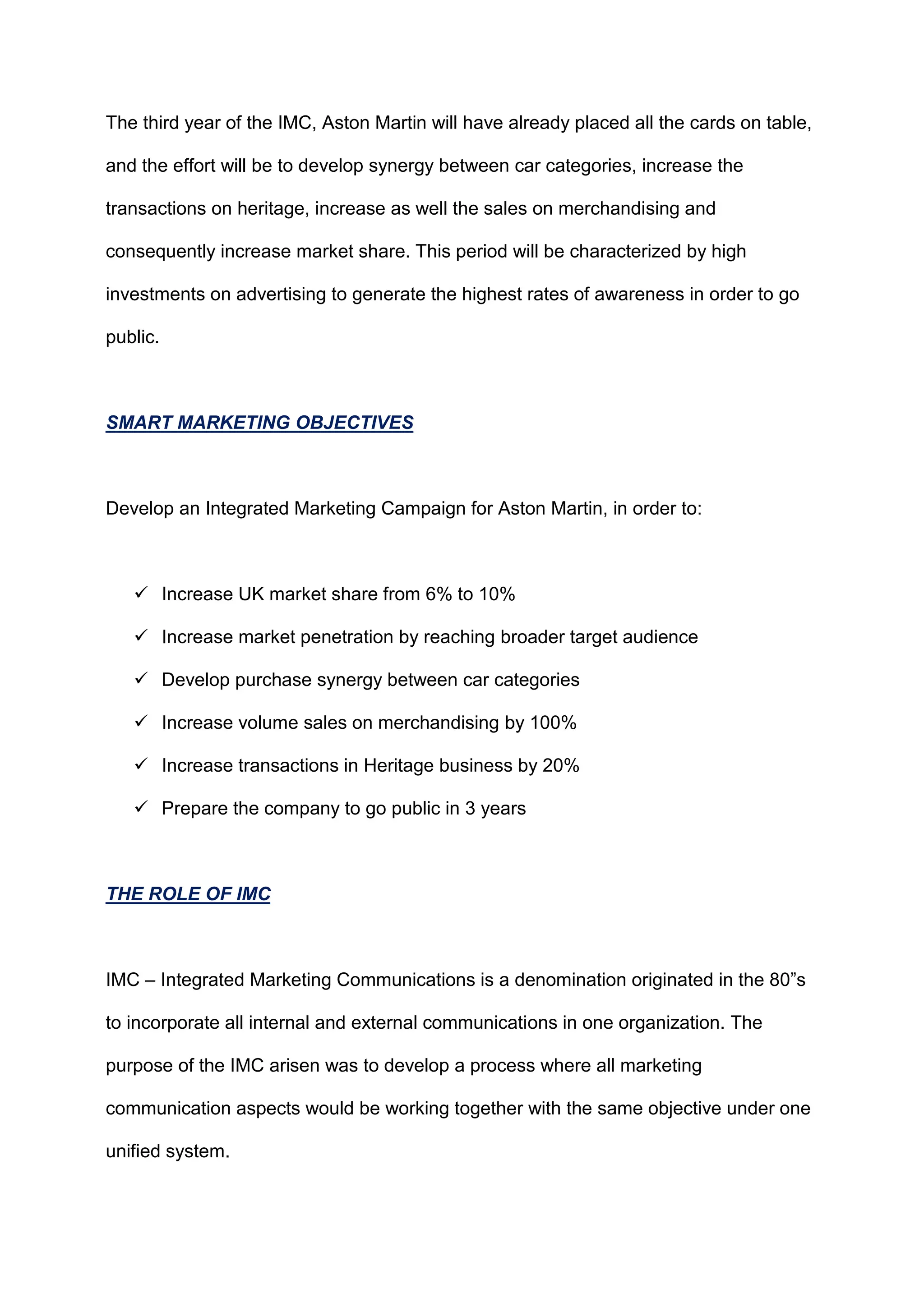 The third year of the IMC, Aston Martin will have already placed all the cards on table,
and the effort will be to develop synergy between car categories, increase the
transactions on heritage, increase as well the sales on merchandising and
consequently increase market share. This period will be characterized by high
investments on advertising to generate the highest rates of awareness in order to go
public.
SMART MARKETING OBJECTIVES
Develop an Integrated Marketing Campaign for Aston Martin, in order to:
 Increase UK market share from 6% to 10%
 Increase market penetration by reaching broader target audience
 Develop purchase synergy between car categories
 Increase volume sales on merchandising by 100%
 Increase transactions in Heritage business by 20%
 Prepare the company to go public in 3 years
THE ROLE OF IMC
IMC – Integrated Marketing Communications is a denomination originated in the 80”s
to incorporate all internal and external communications in one organization. The
purpose of the IMC arisen was to develop a process where all marketing
communication aspects would be working together with the same objective under one
unified system.
 
