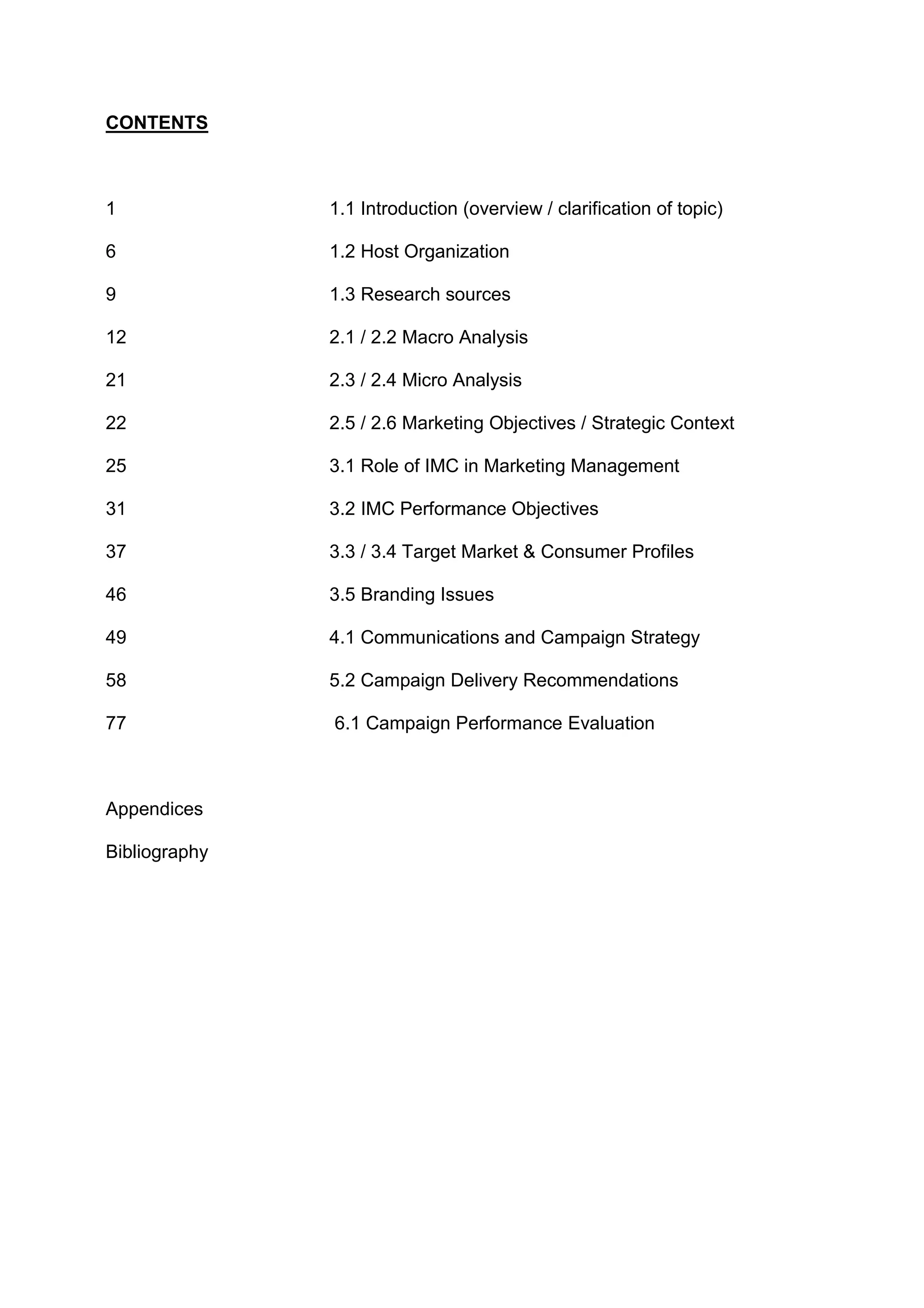 CONTENTS
1 1.1 Introduction (overview / clarification of topic)
6 1.2 Host Organization
9 1.3 Research sources
12 2.1 / 2.2 Macro Analysis
21 2.3 / 2.4 Micro Analysis
22 2.5 / 2.6 Marketing Objectives / Strategic Context
25 3.1 Role of IMC in Marketing Management
31 3.2 IMC Performance Objectives
37 3.3 / 3.4 Target Market & Consumer Profiles
46 3.5 Branding Issues
49 4.1 Communications and Campaign Strategy
58 5.2 Campaign Delivery Recommendations
77 6.1 Campaign Performance Evaluation
Appendices
Bibliography
 