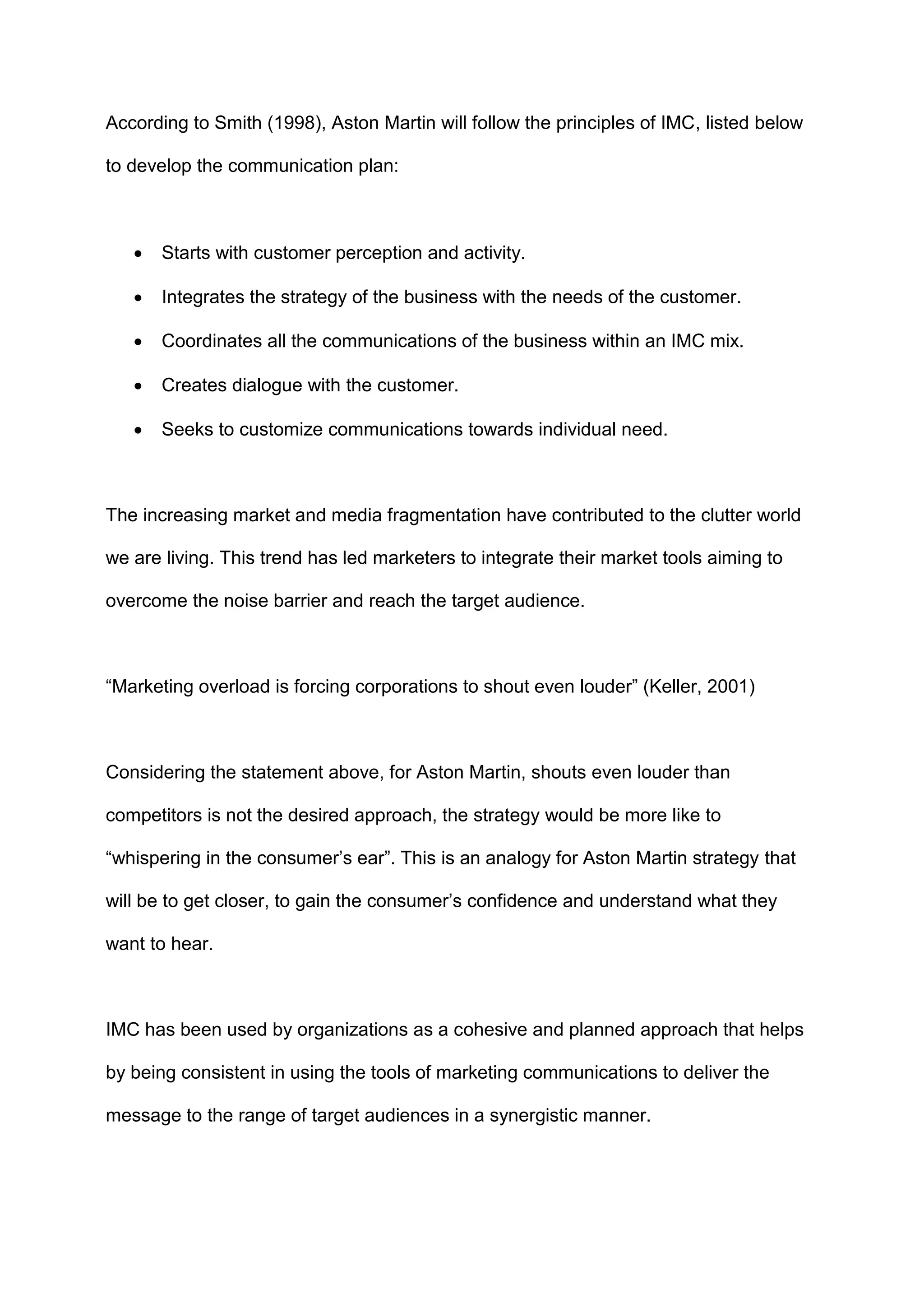 According to Smith (1998), Aston Martin will follow the principles of IMC, listed below
to develop the communication plan:
 Starts with customer perception and activity.
 Integrates the strategy of the business with the needs of the customer.
 Coordinates all the communications of the business within an IMC mix.
 Creates dialogue with the customer.
 Seeks to customize communications towards individual need.
The increasing market and media fragmentation have contributed to the clutter world
we are living. This trend has led marketers to integrate their market tools aiming to
overcome the noise barrier and reach the target audience.
“Marketing overload is forcing corporations to shout even louder” (Keller, 2001)
Considering the statement above, for Aston Martin, shouts even louder than
competitors is not the desired approach, the strategy would be more like to
“whispering in the consumer‟s ear”. This is an analogy for Aston Martin strategy that
will be to get closer, to gain the consumer‟s confidence and understand what they
want to hear.
IMC has been used by organizations as a cohesive and planned approach that helps
by being consistent in using the tools of marketing communications to deliver the
message to the range of target audiences in a synergistic manner.
 