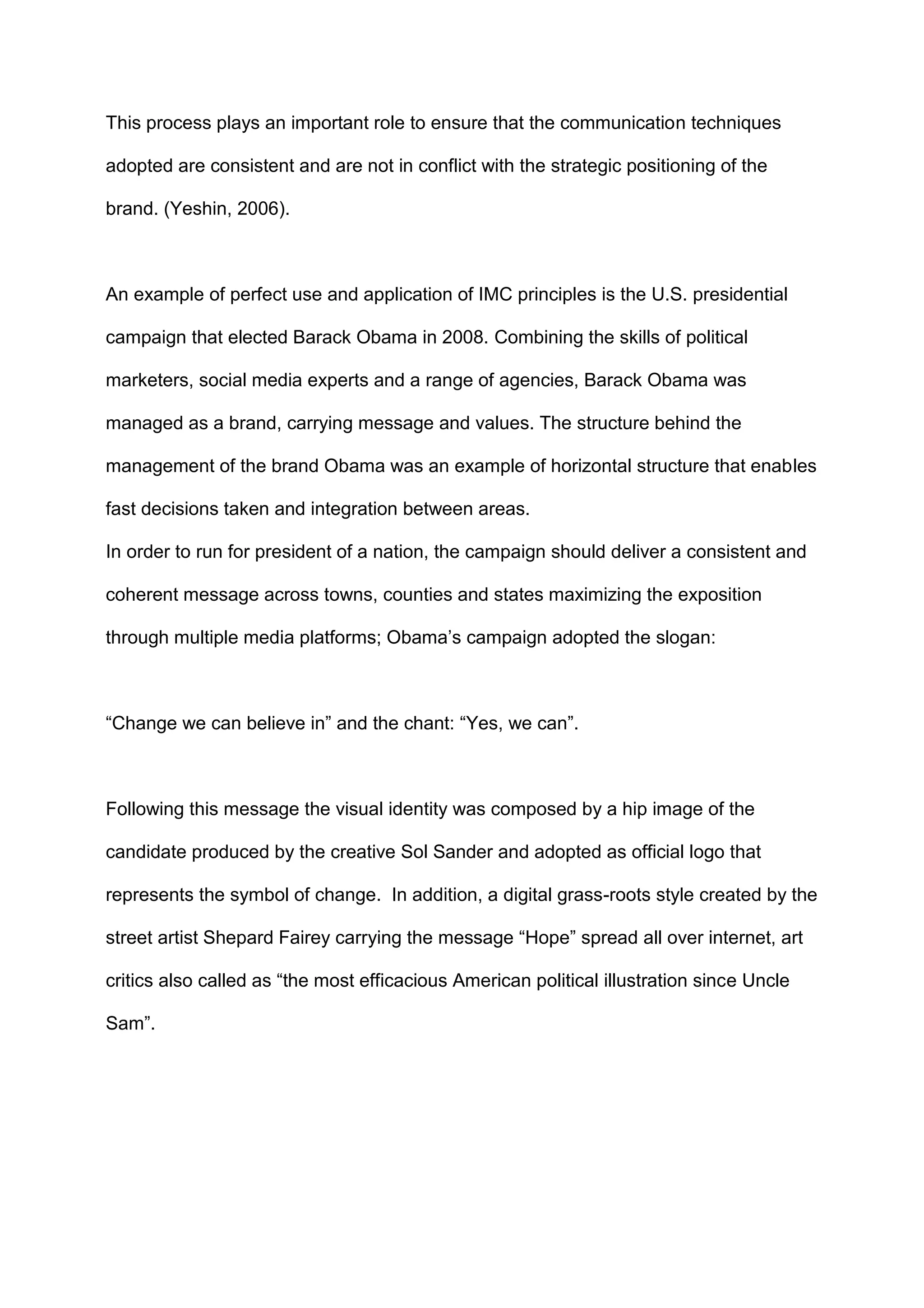 This process plays an important role to ensure that the communication techniques
adopted are consistent and are not in conflict with the strategic positioning of the
brand. (Yeshin, 2006).
An example of perfect use and application of IMC principles is the U.S. presidential
campaign that elected Barack Obama in 2008. Combining the skills of political
marketers, social media experts and a range of agencies, Barack Obama was
managed as a brand, carrying message and values. The structure behind the
management of the brand Obama was an example of horizontal structure that enables
fast decisions taken and integration between areas.
In order to run for president of a nation, the campaign should deliver a consistent and
coherent message across towns, counties and states maximizing the exposition
through multiple media platforms; Obama‟s campaign adopted the slogan:
“Change we can believe in” and the chant: “Yes, we can”.
Following this message the visual identity was composed by a hip image of the
candidate produced by the creative Sol Sander and adopted as official logo that
represents the symbol of change. In addition, a digital grass-roots style created by the
street artist Shepard Fairey carrying the message “Hope” spread all over internet, art
critics also called as “the most efficacious American political illustration since Uncle
Sam”.
 