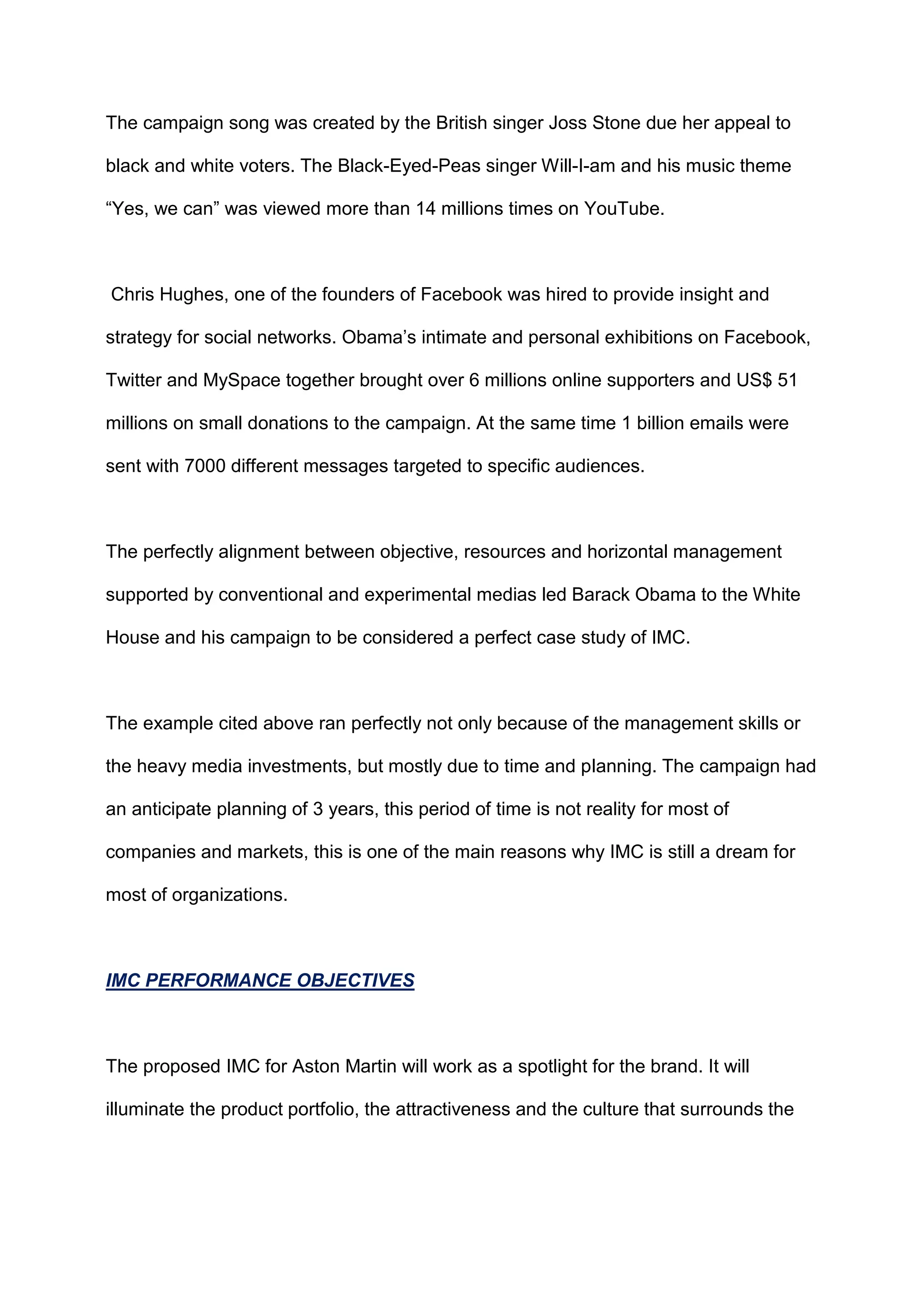 The campaign song was created by the British singer Joss Stone due her appeal to
black and white voters. The Black-Eyed-Peas singer Will-I-am and his music theme
“Yes, we can” was viewed more than 14 millions times on YouTube.
Chris Hughes, one of the founders of Facebook was hired to provide insight and
strategy for social networks. Obama‟s intimate and personal exhibitions on Facebook,
Twitter and MySpace together brought over 6 millions online supporters and US$ 51
millions on small donations to the campaign. At the same time 1 billion emails were
sent with 7000 different messages targeted to specific audiences.
The perfectly alignment between objective, resources and horizontal management
supported by conventional and experimental medias led Barack Obama to the White
House and his campaign to be considered a perfect case study of IMC.
The example cited above ran perfectly not only because of the management skills or
the heavy media investments, but mostly due to time and planning. The campaign had
an anticipate planning of 3 years, this period of time is not reality for most of
companies and markets, this is one of the main reasons why IMC is still a dream for
most of organizations.
IMC PERFORMANCE OBJECTIVES
The proposed IMC for Aston Martin will work as a spotlight for the brand. It will
illuminate the product portfolio, the attractiveness and the culture that surrounds the
 