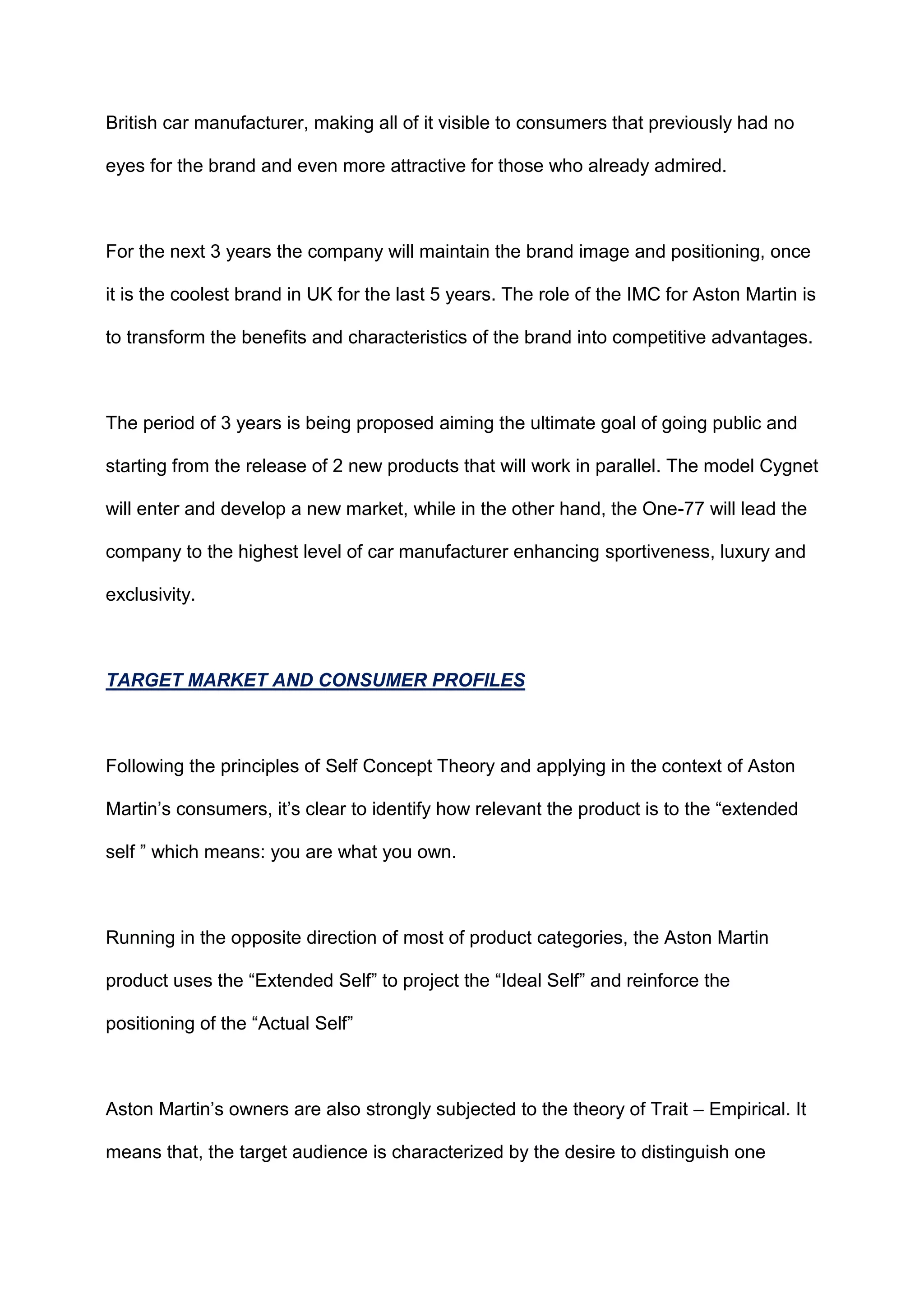 British car manufacturer, making all of it visible to consumers that previously had no
eyes for the brand and even more attractive for those who already admired.
For the next 3 years the company will maintain the brand image and positioning, once
it is the coolest brand in UK for the last 5 years. The role of the IMC for Aston Martin is
to transform the benefits and characteristics of the brand into competitive advantages.
The period of 3 years is being proposed aiming the ultimate goal of going public and
starting from the release of 2 new products that will work in parallel. The model Cygnet
will enter and develop a new market, while in the other hand, the One-77 will lead the
company to the highest level of car manufacturer enhancing sportiveness, luxury and
exclusivity.
TARGET MARKET AND CONSUMER PROFILES
Following the principles of Self Concept Theory and applying in the context of Aston
Martin‟s consumers, it‟s clear to identify how relevant the product is to the “extended
self ” which means: you are what you own.
Running in the opposite direction of most of product categories, the Aston Martin
product uses the “Extended Self” to project the “Ideal Self” and reinforce the
positioning of the “Actual Self”
Aston Martin‟s owners are also strongly subjected to the theory of Trait – Empirical. It
means that, the target audience is characterized by the desire to distinguish one
 