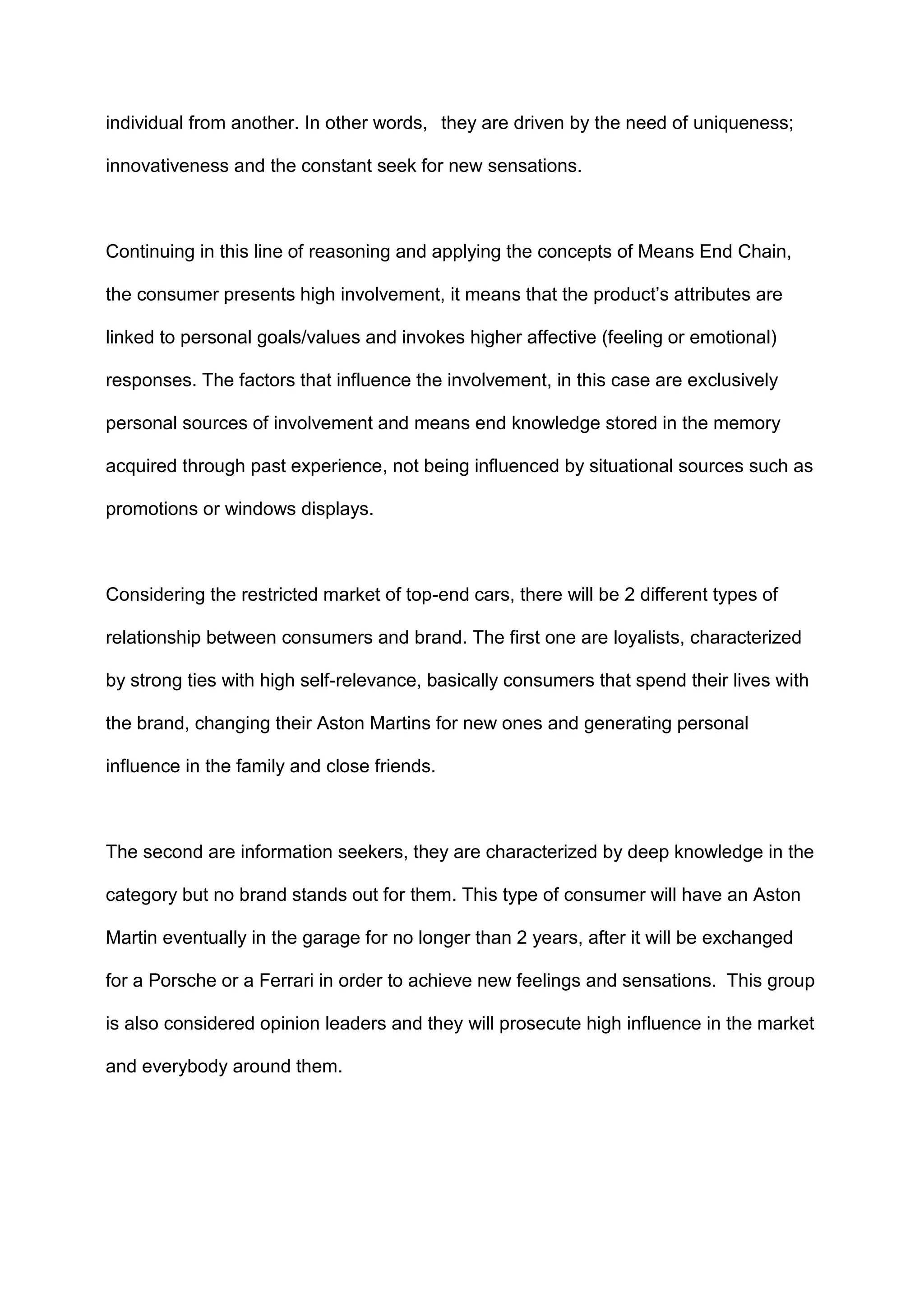 individual from another. In other words, they are driven by the need of uniqueness;
innovativeness and the constant seek for new sensations.
Continuing in this line of reasoning and applying the concepts of Means End Chain,
the consumer presents high involvement, it means that the product‟s attributes are
linked to personal goals/values and invokes higher affective (feeling or emotional)
responses. The factors that influence the involvement, in this case are exclusively
personal sources of involvement and means end knowledge stored in the memory
acquired through past experience, not being influenced by situational sources such as
promotions or windows displays.
Considering the restricted market of top-end cars, there will be 2 different types of
relationship between consumers and brand. The first one are loyalists, characterized
by strong ties with high self-relevance, basically consumers that spend their lives with
the brand, changing their Aston Martins for new ones and generating personal
influence in the family and close friends.
The second are information seekers, they are characterized by deep knowledge in the
category but no brand stands out for them. This type of consumer will have an Aston
Martin eventually in the garage for no longer than 2 years, after it will be exchanged
for a Porsche or a Ferrari in order to achieve new feelings and sensations. This group
is also considered opinion leaders and they will prosecute high influence in the market
and everybody around them.
 