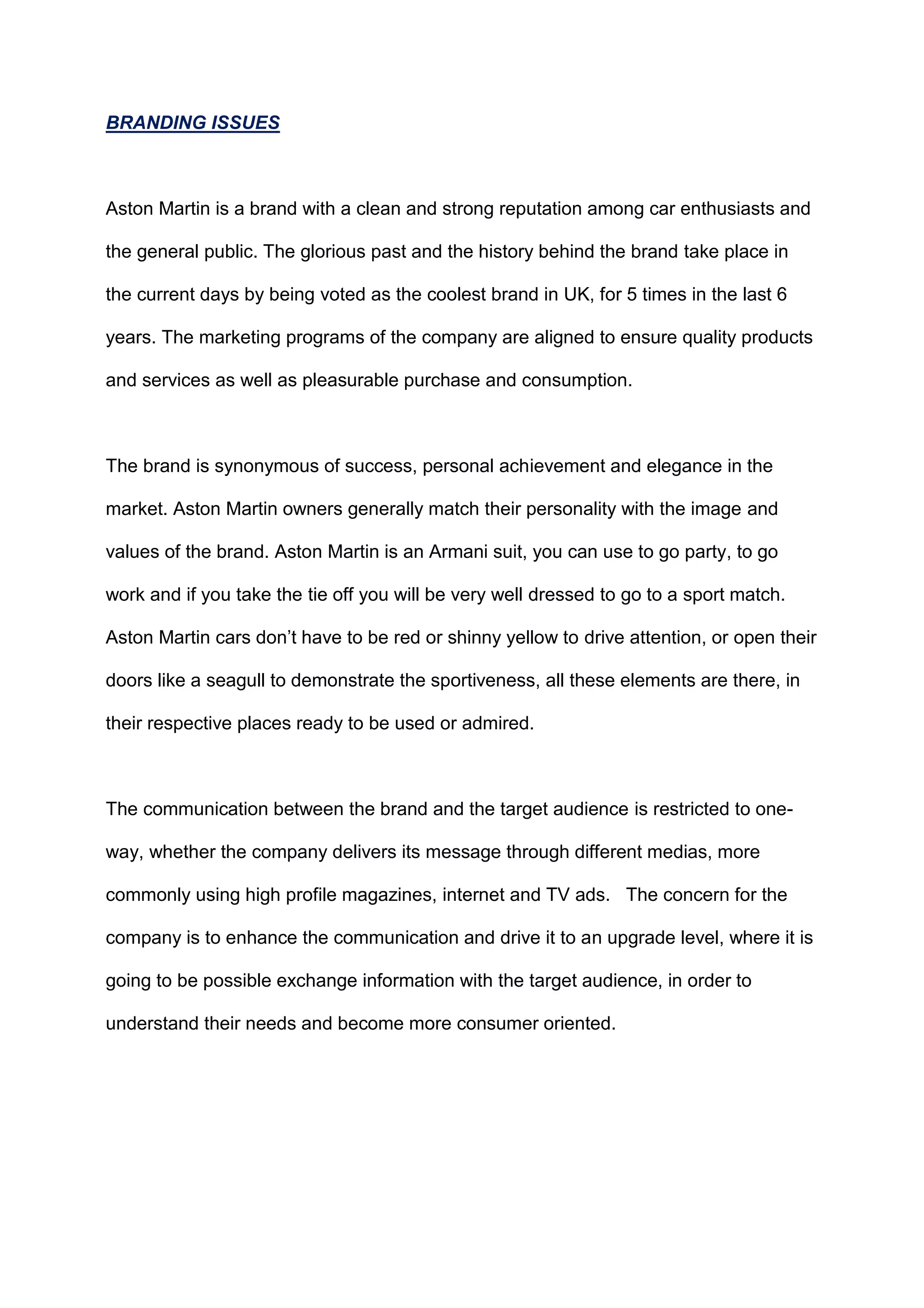 BRANDING ISSUES
Aston Martin is a brand with a clean and strong reputation among car enthusiasts and
the general public. The glorious past and the history behind the brand take place in
the current days by being voted as the coolest brand in UK, for 5 times in the last 6
years. The marketing programs of the company are aligned to ensure quality products
and services as well as pleasurable purchase and consumption.
The brand is synonymous of success, personal achievement and elegance in the
market. Aston Martin owners generally match their personality with the image and
values of the brand. Aston Martin is an Armani suit, you can use to go party, to go
work and if you take the tie off you will be very well dressed to go to a sport match.
Aston Martin cars don‟t have to be red or shinny yellow to drive attention, or open their
doors like a seagull to demonstrate the sportiveness, all these elements are there, in
their respective places ready to be used or admired.
The communication between the brand and the target audience is restricted to one-
way, whether the company delivers its message through different medias, more
commonly using high profile magazines, internet and TV ads. The concern for the
company is to enhance the communication and drive it to an upgrade level, where it is
going to be possible exchange information with the target audience, in order to
understand their needs and become more consumer oriented.
 