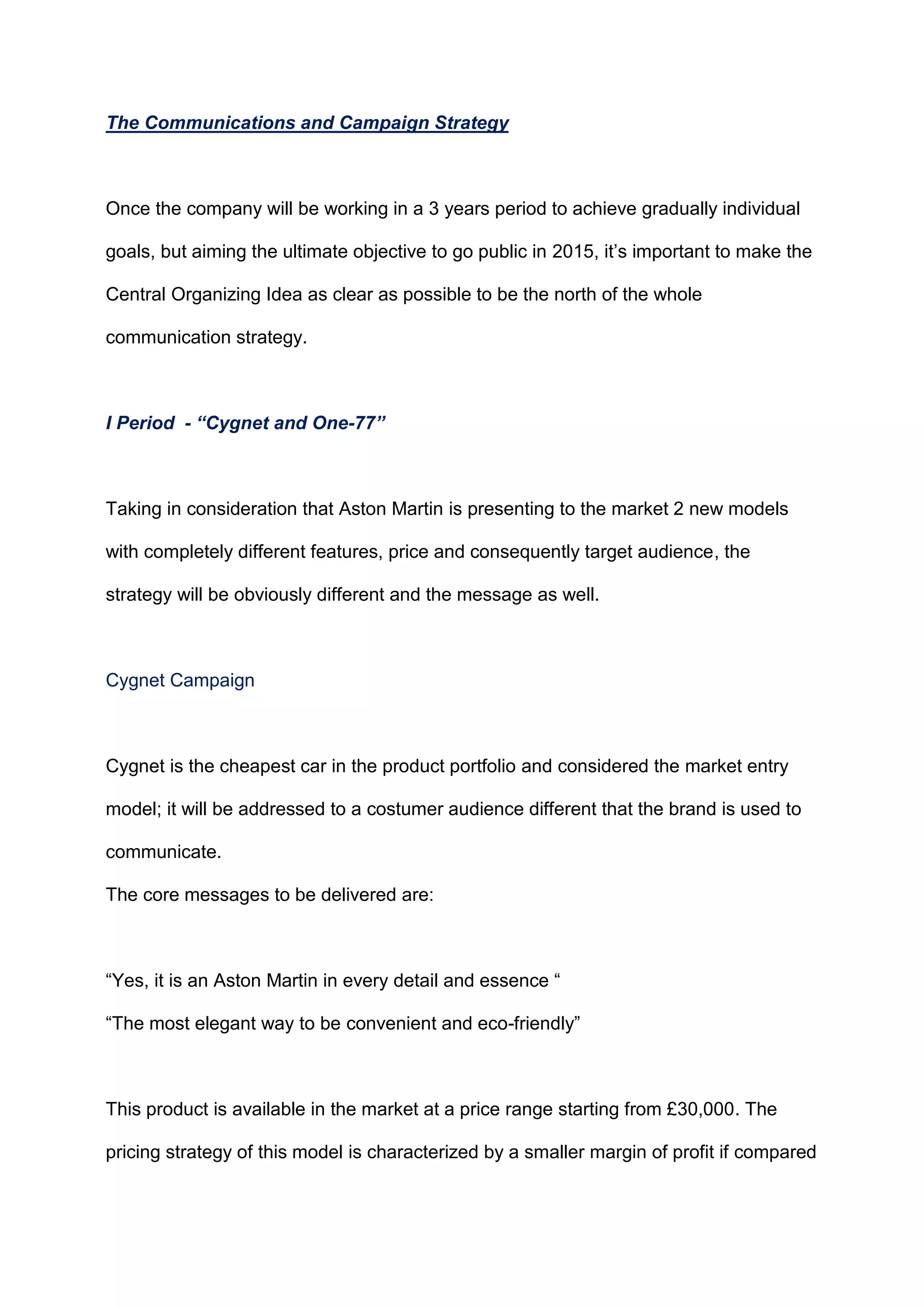 The Communications and Campaign Strategy
Once the company will be working in a 3 years period to achieve gradually individual
goals, but aiming the ultimate objective to go public in 2015, it‟s important to make the
Central Organizing Idea as clear as possible to be the north of the whole
communication strategy.
I Period - “Cygnet and One-77”
Taking in consideration that Aston Martin is presenting to the market 2 new models
with completely different features, price and consequently target audience, the
strategy will be obviously different and the message as well.
Cygnet Campaign
Cygnet is the cheapest car in the product portfolio and considered the market entry
model; it will be addressed to a costumer audience different that the brand is used to
communicate.
The core messages to be delivered are:
“Yes, it is an Aston Martin in every detail and essence “
“The most elegant way to be convenient and eco-friendly”
This product is available in the market at a price range starting from £30,000. The
pricing strategy of this model is characterized by a smaller margin of profit if compared
 