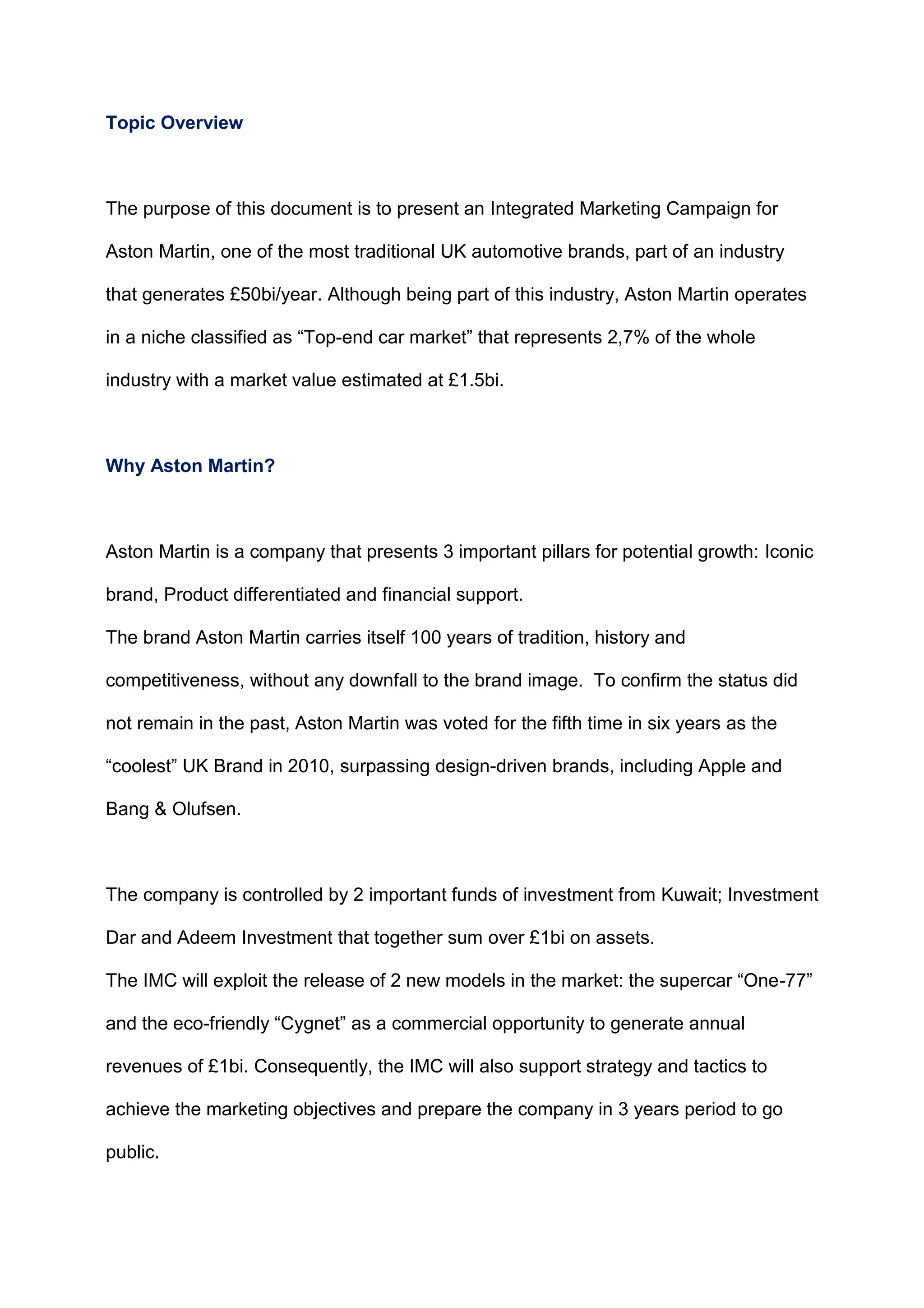 Topic Overview
The purpose of this document is to present an Integrated Marketing Campaign for
Aston Martin, one of the most traditional UK automotive brands, part of an industry
that generates £50bi/year. Although being part of this industry, Aston Martin operates
in a niche classified as “Top-end car market” that represents 2,7% of the whole
industry with a market value estimated at £1.5bi.
Why Aston Martin?
Aston Martin is a company that presents 3 important pillars for potential growth: Iconic
brand, Product differentiated and financial support.
The brand Aston Martin carries itself 100 years of tradition, history and
competitiveness, without any downfall to the brand image. To confirm the status did
not remain in the past, Aston Martin was voted for the fifth time in six years as the
“coolest” UK Brand in 2010, surpassing design-driven brands, including Apple and
Bang & Olufsen.
The company is controlled by 2 important funds of investment from Kuwait; Investment
Dar and Adeem Investment that together sum over £1bi on assets.
The IMC will exploit the release of 2 new models in the market: the supercar “One-77”
and the eco-friendly “Cygnet” as a commercial opportunity to generate annual
revenues of £1bi. Consequently, the IMC will also support strategy and tactics to
achieve the marketing objectives and prepare the company in 3 years period to go
public.
 
