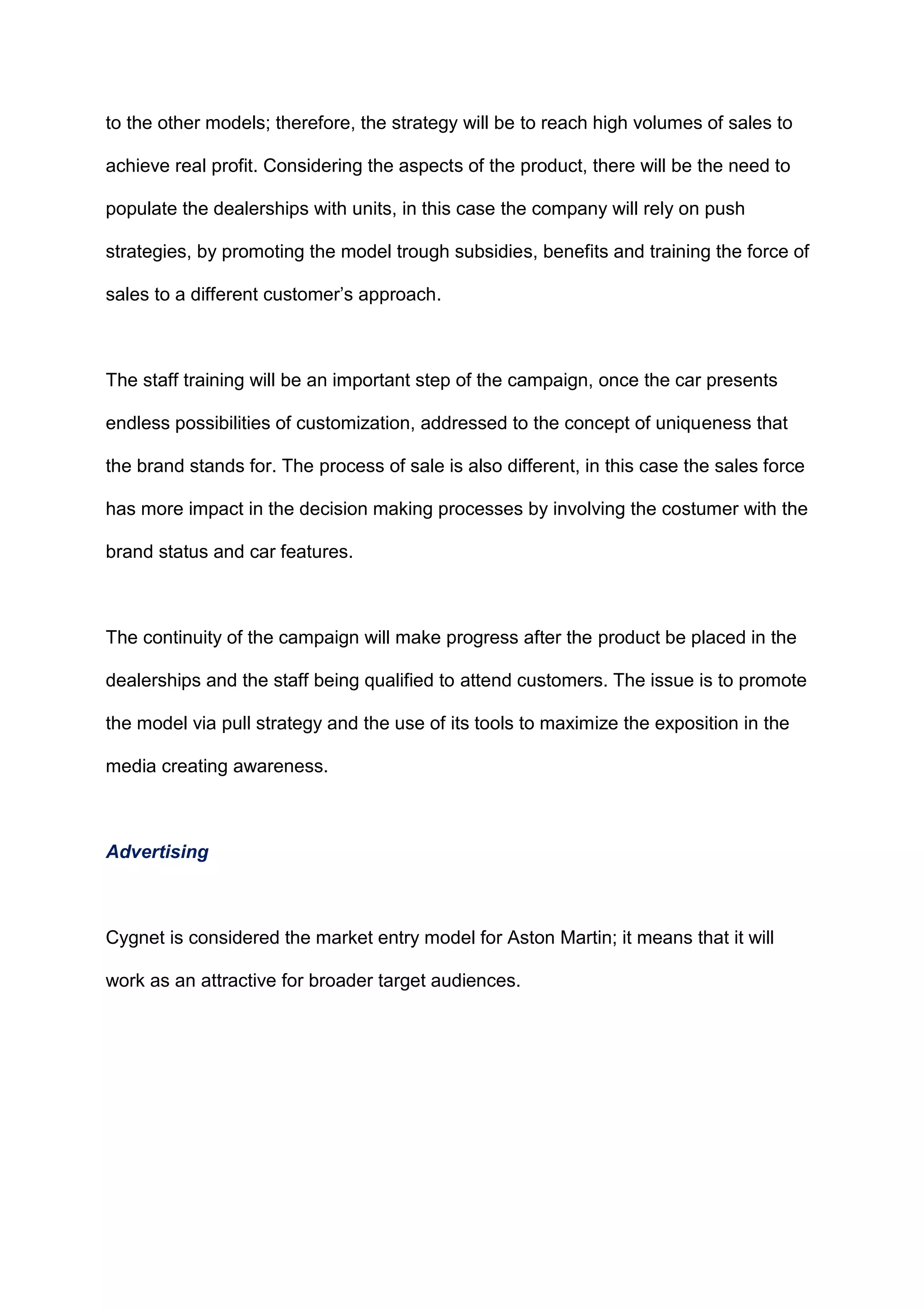 to the other models; therefore, the strategy will be to reach high volumes of sales to
achieve real profit. Considering the aspects of the product, there will be the need to
populate the dealerships with units, in this case the company will rely on push
strategies, by promoting the model trough subsidies, benefits and training the force of
sales to a different customer‟s approach.
The staff training will be an important step of the campaign, once the car presents
endless possibilities of customization, addressed to the concept of uniqueness that
the brand stands for. The process of sale is also different, in this case the sales force
has more impact in the decision making processes by involving the costumer with the
brand status and car features.
The continuity of the campaign will make progress after the product be placed in the
dealerships and the staff being qualified to attend customers. The issue is to promote
the model via pull strategy and the use of its tools to maximize the exposition in the
media creating awareness.
Advertising
Cygnet is considered the market entry model for Aston Martin; it means that it will
work as an attractive for broader target audiences.
 