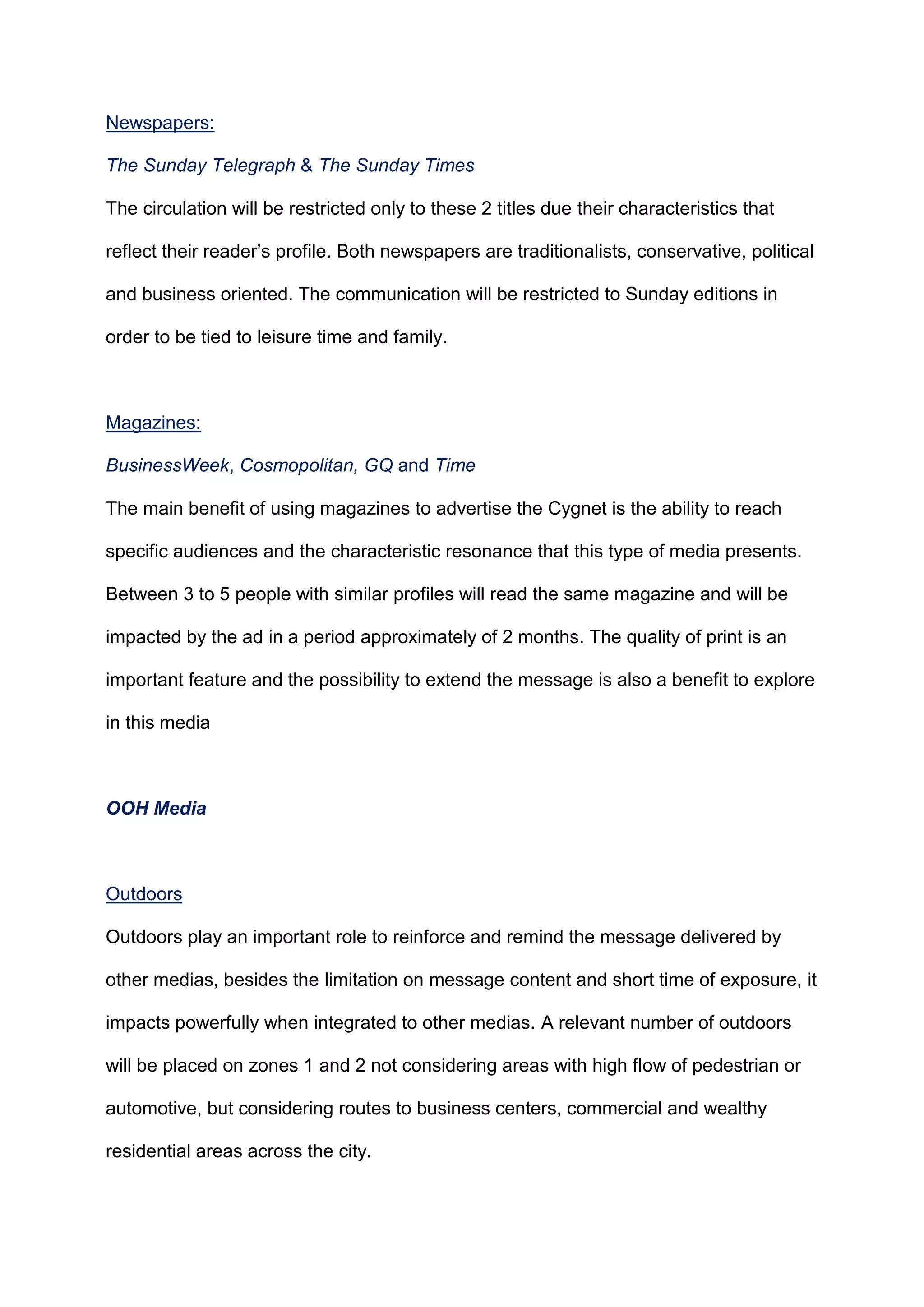 Newspapers:
The Sunday Telegraph & The Sunday Times
The circulation will be restricted only to these 2 titles due their characteristics that
reflect their reader‟s profile. Both newspapers are traditionalists, conservative, political
and business oriented. The communication will be restricted to Sunday editions in
order to be tied to leisure time and family.
Magazines:
BusinessWeek, Cosmopolitan, GQ and Time
The main benefit of using magazines to advertise the Cygnet is the ability to reach
specific audiences and the characteristic resonance that this type of media presents.
Between 3 to 5 people with similar profiles will read the same magazine and will be
impacted by the ad in a period approximately of 2 months. The quality of print is an
important feature and the possibility to extend the message is also a benefit to explore
in this media
OOH Media
Outdoors
Outdoors play an important role to reinforce and remind the message delivered by
other medias, besides the limitation on message content and short time of exposure, it
impacts powerfully when integrated to other medias. A relevant number of outdoors
will be placed on zones 1 and 2 not considering areas with high flow of pedestrian or
automotive, but considering routes to business centers, commercial and wealthy
residential areas across the city.
 