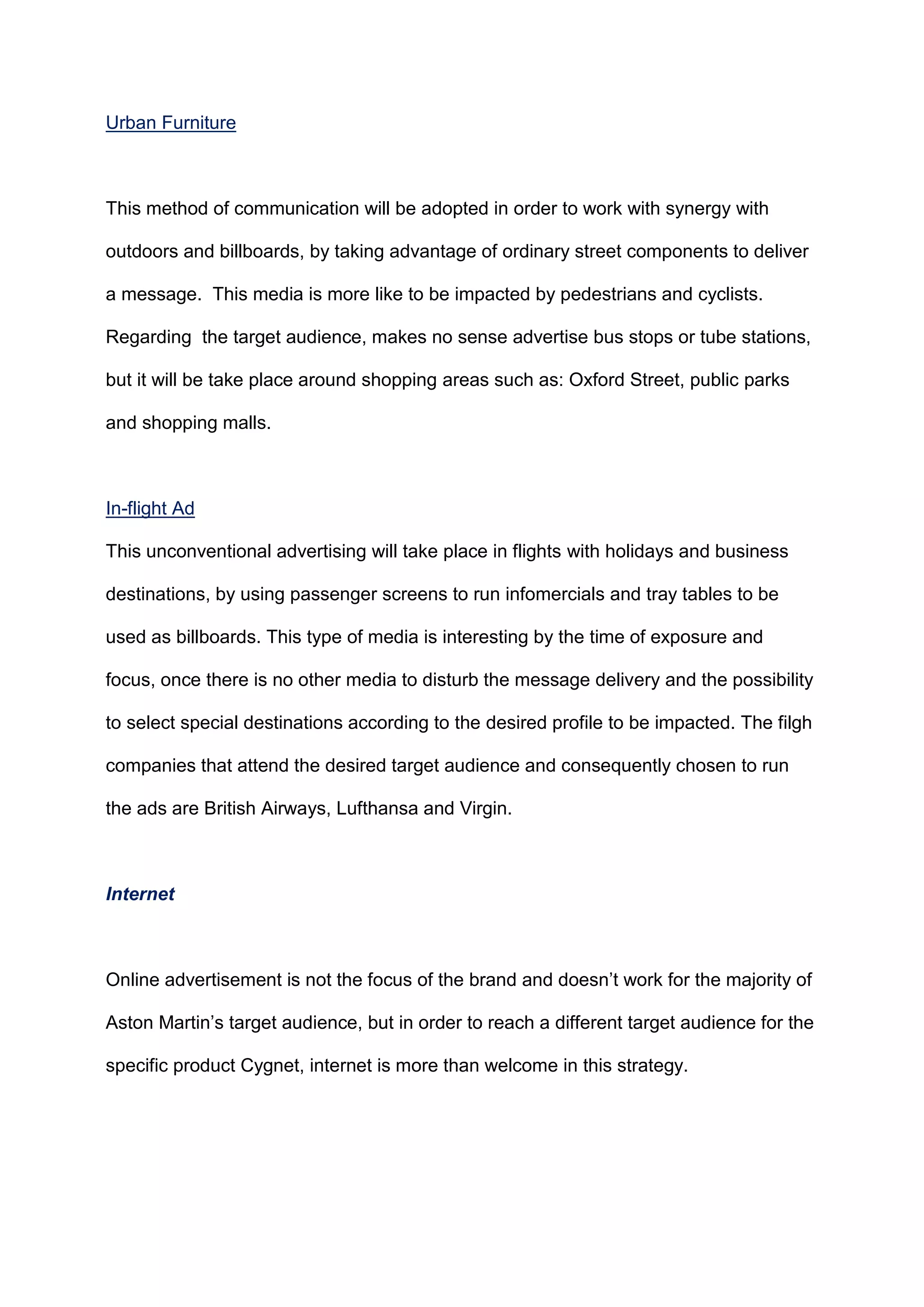 Urban Furniture
This method of communication will be adopted in order to work with synergy with
outdoors and billboards, by taking advantage of ordinary street components to deliver
a message. This media is more like to be impacted by pedestrians and cyclists.
Regarding the target audience, makes no sense advertise bus stops or tube stations,
but it will be take place around shopping areas such as: Oxford Street, public parks
and shopping malls.
In-flight Ad
This unconventional advertising will take place in flights with holidays and business
destinations, by using passenger screens to run infomercials and tray tables to be
used as billboards. This type of media is interesting by the time of exposure and
focus, once there is no other media to disturb the message delivery and the possibility
to select special destinations according to the desired profile to be impacted. The filgh
companies that attend the desired target audience and consequently chosen to run
the ads are British Airways, Lufthansa and Virgin.
Internet
Online advertisement is not the focus of the brand and doesn‟t work for the majority of
Aston Martin‟s target audience, but in order to reach a different target audience for the
specific product Cygnet, internet is more than welcome in this strategy.
 